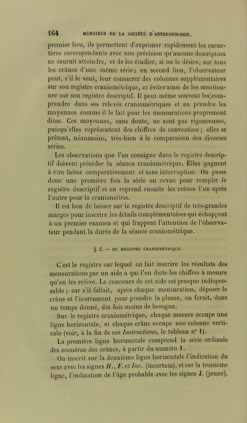 premier lieu, ils permeltenl d’exprimer rapidement les carac- tères correspondants avec une précision qu’aucune description ne saurait atteindre, et de les étudier, si on le désire, sur tous les crânes d’une même série; en second lieu, l’observateur peut, s’il le veut, leur consacrer des colonnes supplémentaires sur son registre craniométrique, et éviter ainsi de les mention- ner sur son registre descriptif. 11 peut même souvent lesxom- prendre dans ses relevés craniométriques et en prendre les moyennes comme il le fait pour les mensurations proprement dites. Ces moyennes, sans doute, ne sont pas rigoureuses, puisqu’elles représentent des chiffres de convention ; elles se prêtent, néanmoins, très-bien à la comparaison des diverses séries. Les observations que l’on consigne dans le registre descrip- tif doivent précéder la séance craniométrique. Elles gagnent à être faites comparativement et sans interruption. On passe donc une première fois la série en revue pour remplir le registre descriptif et on reprend ensuite les crânes ruii après l’autre pour la craniométrie. Il est bon de laisser sur le registre descriptif de très-grandes marges pour inscrire les détails complémentaires qui échappent à un premier examen et qui frappent l’attention de l’observa- teur pendant la durée de la séance craniométrique. § 2. — DU REGISTRE CRANIOMÉTRIQUE. C’est le registre sur lequel on fait inscrire les résultats des mensurations par un aide à qui l’on dicte les chiffres à mesure qu’on les relève. Le concours de cet aide est presque indispen- sable ; car s’il fallait, après chaque mensuration, déposer le crâne et l’instrument pour prendre la plume, on ferait, dans un temps donné, dix fois moins de besogne. Sur le registre craniométrique, chaque mesure occupe une ligne horizontale, et chaque crâne occupe une colonne verti- cale (voir, à la fin de ces Instructions, le tableau n“ 1). La première ligne horizontale comprend la série ordinale des numéros des crânes, à partir du numéro 1. On inscrit sur la deuxième ligne horizontale l’indication du sexe avec les signes Z/., F. et/«c. (incertain), et sur la troisième ligne, l’indication de l’âge probable avec les signes J. (jeune),