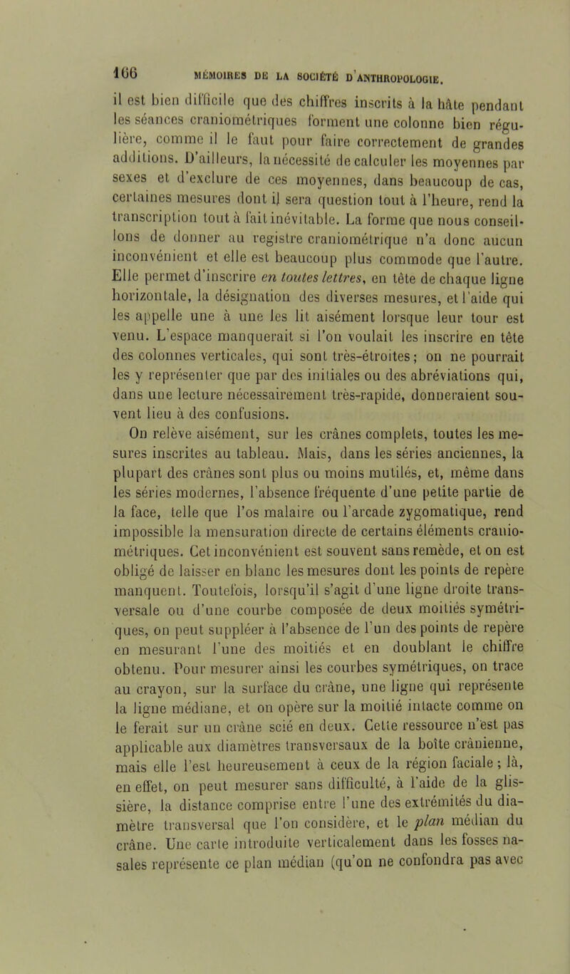 il est bien dilficile que des chiffres inscrits à la hâte pendant les séances craniométriques forment une colonne bien régu- lière, comme il le faut pour faire correctement de grandes additions. D ailleurs, la nécessité de calculer les moyennes par sexes et d’exclure de ces moyennes, dans beaucoup de cas, certaines mesures dont il sera question tout à l’heure, rend la transcription tout à fait inévitable. La forme que nous conseil- lons de donner au registre craniométrique n’a donc aucun inconvénient et elle est beaucoup plus commode que l’autre. Elle permet d inscrire en toutes lettres^ en tête de chaque ligne horizontale, la désignation des diverses mesures, et l’aide qui les appelle une à une les lit aisément lorsque leur tour est venu. L’espace manquerait si l’on voulait les inscrire en tête des colonnes verticales, qui sont très-étroites; on ne pourrait les y représenter que par dos initiales ou des abréviations qui, dans une lecture nécessairement très-rapide, donneraient sou- vent lieu à des confusions. On relève aisément, sur les crânes complets, toutes les me- sures inscrites au tableau. Mais, dans les séries anciennes, la plupart des crânes sont plus ou moins mutilés, et, même dans les séries modernes, l’absence fréquente d’une petite partie de la face, telle que l’os malaire ou l’arcade zygomatique, rend impossible la mensuration directe de certains éléments cranio- métriques. Cet inconvénient est souvent sans remède, et on est obligé de laisser en blanc les mesures dont les points de repère manquent. Toutefois, lorsqu’il s’agit d’une ligne droite trans- versale ou d’une courbe composée de deux moitiés symétri- ques, on peut suppléer à l’absence de l’un des points de repère en mesurant l’une des moitiés et en doublant le chiffre obtenu. Pour mesurer ainsi les courbes symétriques, on trace au crayon, sur la surface du crâne, une ligne qui représente la ligne médiane, et on opère sur la moitié intacte comme on le ferait sur un crâne scié en deux. Cette ressource n est pas applicable aux diamètres transversaux de la boîte crânienne, mais elle l’est heureusement à ceux de la région faciale ; là, en effet, on peut mesurer sans difficulté, à l’aide de la glis- sière, la distance comprise entre l’une des extrémités du dia- mètre transversal que l’on considère, et le plan médian du crâne. Une carte introduite verticalement dans les fosses na- sales représente ce plan médian (qu’on ne confondra pas avec