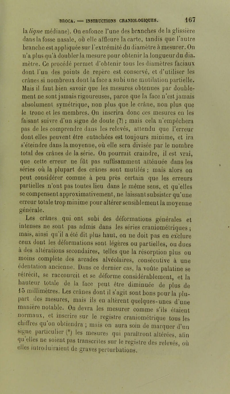 BnOCA. \di ligne médiane). On enfonce Tune des branches de la glissière dans la fosse nasale, où elle affleure la carte, tandis que l’autre branche est appliquée sur l’extrémité du diamètre à mesurer. On n’a plus qu’à doubler la mesure pour obtenir la longueur du dia- mètre. Ce procédé permet d’obtenir tous les diamètres faciaux dont Fun des points de repère est conservé, et d’utiliser les crânes si nombreux dont la face a subi une mutilation partielle. Mais il faut bien savoir que les mesures obtenues par double- ment ne sont jamais rigoureuses, parce que la face n’est jamais absolument symétrique, non plus que le crâne, non plus que le tronc et les membres. On inscrira donc ces mesures en les faisant suivre d’un signe de doute (?) ; mais cela n’empêchera pas de les comprendre dans les relevés, attendu que l’erreur dont elles peuvent être entachées est toujours minime, et ira s’éteindre dans la moyenne, où elle sera divisée par le nombre total des crânes de la série. On pourrait craindre, il est vrai, que cette erreur ne fût pas suffisamment atténuée dans les séries où la plupart des crânes sont mutilés ; mais alors on peut considérer comme à peu près certain que les erreurs partielles n’ont pas toutes lieu dans le même sens, et qu’elles se compensent approximativement, ne laissant subsister qu’une erreur totale trop minime pour altérer sensiblement la moyenne générale. Les crânes qui ont subi des déformations générales et intenses ne sont pas admis dans les séries craniométriques ; mais, ainsi qu’il a été dit plus haut, on ne doit pas en ex'clure ceux dont les déformations sont légères ou partielles, ou dues à des altérations secondaires, telles que la résorption plus ou moins complète des arcades alvéolaires, consécutive à une édentation ancienne. Dans ce dernier cas, la voûte palatine se rétrécit, se raccourcit et se déforme considérablement, et la hauteur totale de la face peut être diminuée de plus de 15 millimètres. Les crânes dont il s’agit sont bons pour la plu- pait des mesures, mais ils en altèrent quelques-unes d’une manière notable. On devra les mesurer comme s’ils étaient normaux, et inscrire sur le registre craniométrique tous les chiflres qu on obtiendra ; mais on aura soin de marquer d’un signe particulier (*j les mesures qui paraîtront altérées, afin qu elles ne soient pas transcrites sur le registre des relevés, où elles introduiraient de graves perturbations.