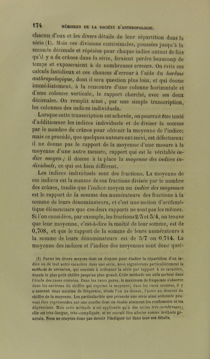 chacun d’eux et les divers détails do leur répartition dans la série (1). Mais ces divisions centésimales, poussées jusqu’à la seconde décimale et répétées pour chaque indice autant de Ibis qu il y a de crânes dans la série, feraient perdre beaucoup de temps et exposeraient à de nombreuses erreurs. On évite ces calculs fastidieux et ces chances d’erreur à l’aide du barème cinthropologique, dont il sera question plus loin, et qui donne immédiatement, à la rencontre d’une colonne horizontale et dune colonne verticale, le rapport cherché, avec ses deux décimales. On remplit ainsi, par une simple transcription, les colonnes des indices individuels. Lorsque cette transcription est achevée, on pourrait être tenté d additionner les indices individuels et de diviser la somme par le nombre de crânes pour obtenir la moyenne de l’indice; mais ce procédé, que quelques auteurs ont suivi, est défectueux; il ne donne pas le rapport de la moyenne d’une mesure à la moyenne d’une autre mesure, rapport qui est le véritable m- dice moyen; il donne à la place la moyenne des indices in- dividuels^ ce qui est bien différent. Les indices individuels sont des fractions. La moyenne de ces indices est la somme de ces fractions divisée par le nombre des crânes, tandis que l’indice moyen ou indice des moyennes est le rapport de la somme des numérateurs des fractions à la somme de leurs dénominateurs, et c’est une notion d’arithmé- tique élémentaire que ces deux rapports ne sont pas les mêmes. Si l’on considère, par exemple, les fractions2/3 et o/4, on trouve que leur moyenne, c’est-à-dire la moitié de leur somme, est de 0,708, et que le rapport de la somme de leurs numérateurs à la somme de leurs dénominateurs est de 5/7 ou 0,714. La moyenne des indices et l’indice des moyennes sont donc quel- (1) Parmi les divers moyens dont on dispose pour étudier la répartition d’un in- dice ou de tout autre caractère dans une série, nous signalerons particulièrement la méthode de sériation, qui consiste à ordonner la série par rapport à ce caractère, depuis le plus petit chiffre jusqu’au plus grand. Cette méthode est utile surtout dans l’élude des races croisées. Dans les races pures, le ma.ximum de fréquence s’observe dans les environs du chiffre qui e.xprime la moyenne; dans les races croisées, il y a souvent deux maxima de fréquence, situés l’un au-dessus, l’autre au-dessous du chiffre de la moyenne. Les particularités que présente une série ainsi ordonnée peu- vent être représentées sur une courbe dont on étudie aisément les renflements et les dépressions. Mais cette méthode n'est applicable qu’à des séries très-nombreuses; elle est très-longue, très-compliquée, et ne saurait être admise comme méthode gé- nérale. Nous ne croyons donc pas devoir l’indiquer ici dans tous ses détails.