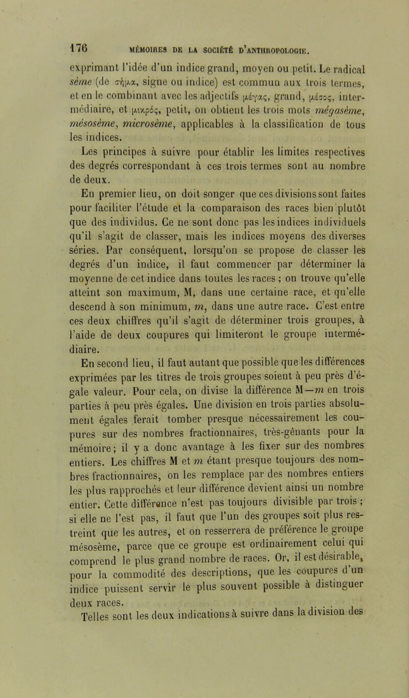 exprimant l’idée d’un indice grand, moyen ou petit. Le radical sème (de signe ou indice) est commua aux trois termes, et en le combinant avec les adjectifs grand, gésoç, inter- médiaire, et iJAxpâç, petit, ou obtient les trois mots mégasème, mésosème, microsème, applicables à la classification de tous les indices. Les principes à suivre pour établir les limites respectives des degrés correspondant à ces trois termes sont au nombre de deux. En premier lieu, on doit songer que ces divisions sont faites pour faciliter l’étude et la comparaison des races bien'plutôt que des individus. Ce ne sont donc pas les indices individuels qu’il s’agit de classer, mais les indices moyens des diverses séries. Par conséquent, lorsqu’on se propose de classer les degrés d’un indice, il faut commencer par déterminer la moyenne de cet indice dans toutes les races; on trouve qu’elle atteint son maximum, M, dans une certaine race, et qu’elle descend à son minimum, m, dans une autre race. C’est entre ces deux chiffres qu’il s’agit de déterminer trois groupes, à l’aide de deux coupures qui limiteront le groupe intermé- diaire. En second lieu, il faut autant que possible que les différences exprimées par les titres de trois groupes soient à peu près d’é- gale valeur. Pour cela, on divise la différence M—m en trois parties à peu près égales. Une division en trois parties absolu- ment égales ferait tomber presque nécessairement les cou- pures sur des nombres fractionnaires, très-gênants pour la mémoire ; il y a donc avantage à les fixer sur des nombres entiers. Les chiffres M et m étant presque toujours des nom- bres fractionnaires, on les remplace par des nombres entiers les plus rapprochés et leur différence devient ainsi un nombre entier. Cette différence n’est pas toujours divisible par trois ; si elle ne l’est pas, il faut que l’un des groupes soit plus res- treint que les autres, et on resserrera de préférence le groupe mésosème, parce que ce groupe est ordinairement celui qui comprend le plus grand nombre de races. Or, il est désirable» pour la commodité des descriptions, que les coupures d’un indice puissent servir le plus souvent possible à distinguer deux races. ■ v • • i Telles sont les deux indications à suivre dans la division des