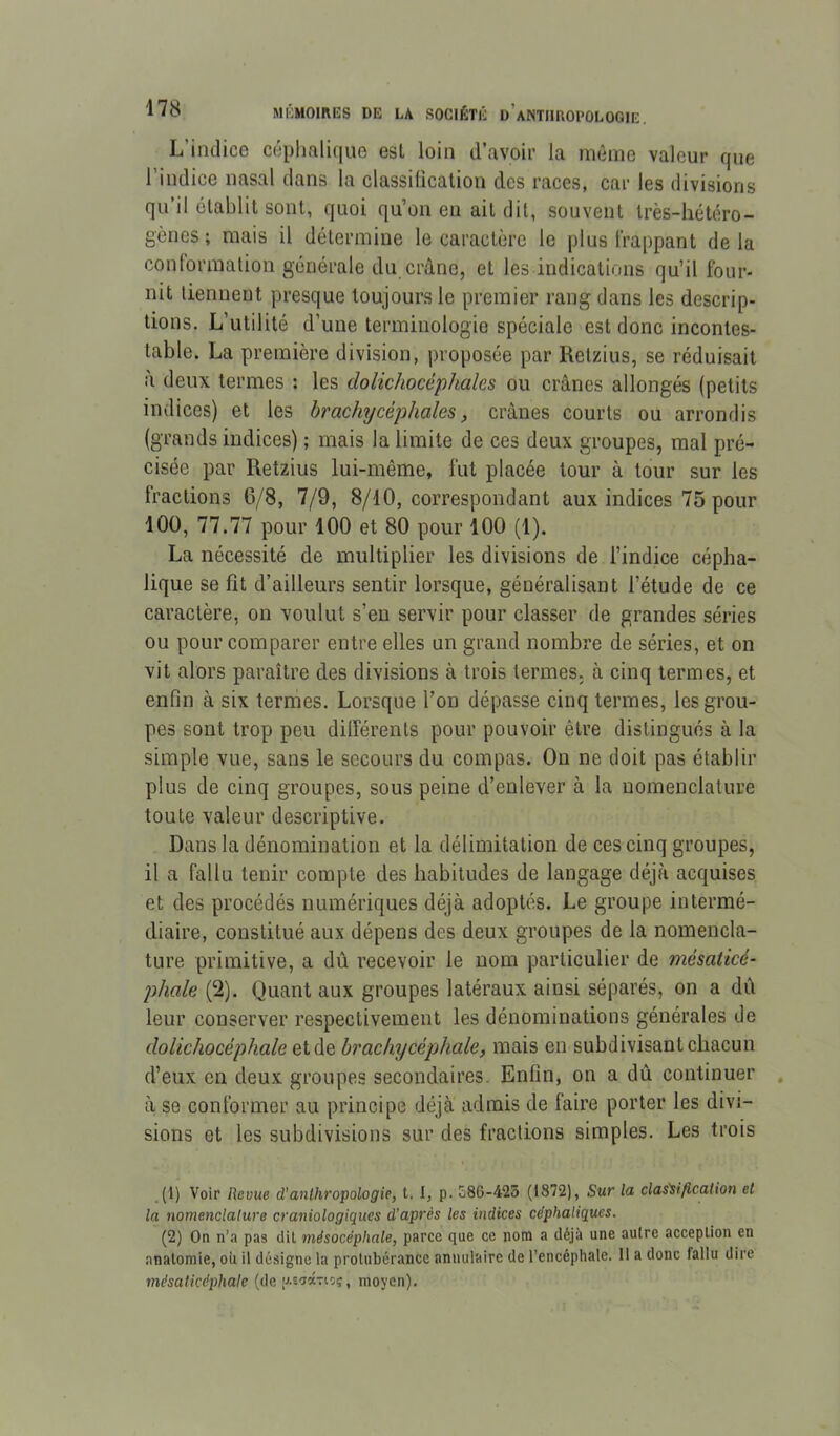 L’indice céphalique est loin d’avoir la môme valeur que l’indice nasal dans la classiücation des races, car les divisions qu’il établit sont, quoi qu’on en ait dit, souvent très-hétéro- gènes ; mais il détermine le caractère le plus happant delà contormation générale du crâne, et les indications qu’il four- nit tiennent presque toujours le premier rang dans les descrip- tions. L’utilité d’une terminologie spéciale est donc incontes- table. La première division, proposée par Relzius, se réduisait à deux termes : les dolichocéphales ou crânes allongés (petits indices) et les brachycéphales, crânes courts ou arrondis (grands indices) ; mais la limite de ces deux groupes, mal pré- cisée par Retzius lui-même, fut placée tour à tour sur les fractions 6/8, 7/9, 8/10, correspondant aux indices 75 pour 100, 77.77 pour 100 et 80 pour 100 (1). La nécessité de multiplier les divisions de l’indice cépha- lique se fit d’ailleurs sentir lorsque, généralisant l’étude de ce caractère, on voulut s’en servir pour classer de grandes séries ou pour comparer entre elles un grand nombre de séries, et on vit alors paraître des divisions à trois termes, à cinq termes, et enfin à six termes. Lorsque l’on dépasse cinq termes, les grou- pes sont trop peu différents pour pouvoir être distingués à la simple vue, sans le secours du compas. On ne doit pas établir plus de cinq groupes, sous peine d’enlever à la nomenclature toute valeur descriptive. Dans la dénomination et la délimitation de ces cinq groupes, il a fallu tenir compte des habitudes de langage déjà acquises et des procédés numériques déjà adoptés. Le groupe intermé- diaire, constitué aux dépens des deux groupes de la nomencla- ture primitive, a dû recevoir le nom particulier de mésaticé- phale (2). Quant aux groupes latéraux ainsi séparés, on a dû leur conserver respectivement les dénominations générales de dolichocéphale et de brachycéphale, mais en snbdivisant chacun d’eux en deux groupes secondaires. Enfin, on a dû continuer à se conformer au principe déjà admis de faire porter les divi- sions et les subdivisions sur des fractions simples. Les trois _(1) Voir Revue d’anthropologie, t. I, p. 586-425 (1872), Sur la clas'sification et la nomenclature craniologiques d’après les indices céphaliques. (2) On n’a pas dil mésocéphale, parce que ce nom a déjà une autre acception en anatomie, ou il désigne la protubérance annulaire de l’encéphale. 11 a donc fallu dire mésaticéphalc (de [j.s'Jwtioç, moyen).