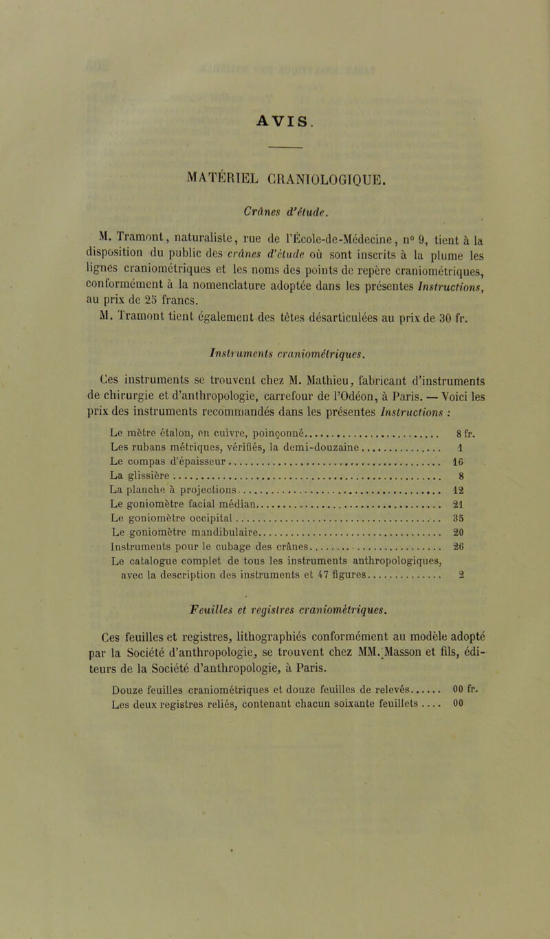 AVIS. MATÉRIEL CRANIOLOGIQUE. Crânes d*étude, M. Tramont, naturaliste, rue de l’École-de-Médecine, n® 9, tient à la disposition du public des crânes d’clude où sont inscrits à la plume les lignes craniométriques et les noms des points de repère craniométriques, conformément à la nomenclature adoptée dans les présentes Instructions, au prix de 25 francs. M. Tramont tient également des tètes désarticulées au prix de 30 fr. Instruments craniométriques. Ces instruments se trouvent chez M. Mathieu, fabricant d’instruments de chirurgie et d’anthropologie, carrefour de l’Odéon, à Paris. — Voici les prix des instruments recommandés dans les présentes Instructions : Le mètre étalon, en cuivre, poinçonné 8 fr. Les rubans métriques, vérifiés, la demi-douzaine i Le compas d’épaisseur 16 La glissière 8 La planche à projections 12 Le goniomètre facial médian 21 Le goniomètre occipital 35 Le goniomètre mandibulaire 20 Instruments pour le cubage des crânes 26 Le catalogue complet de tous les instruments anthropologiques, avec la description des instruments et 47 figures 2 Feuilles et registres craniométriques. Ces feuilles et registres, lithographiés conformément au modèle adopté par la Société d’anthropologie, se trouvent chez MM._Masson et fils, édi- teurs de la Société d’anthropologie, à Paris. Douze feuilles craniométriques et douze feuilles de relevés 00 fr. Les deux registres reliés, contenant chacun soixante feuillets .... 00