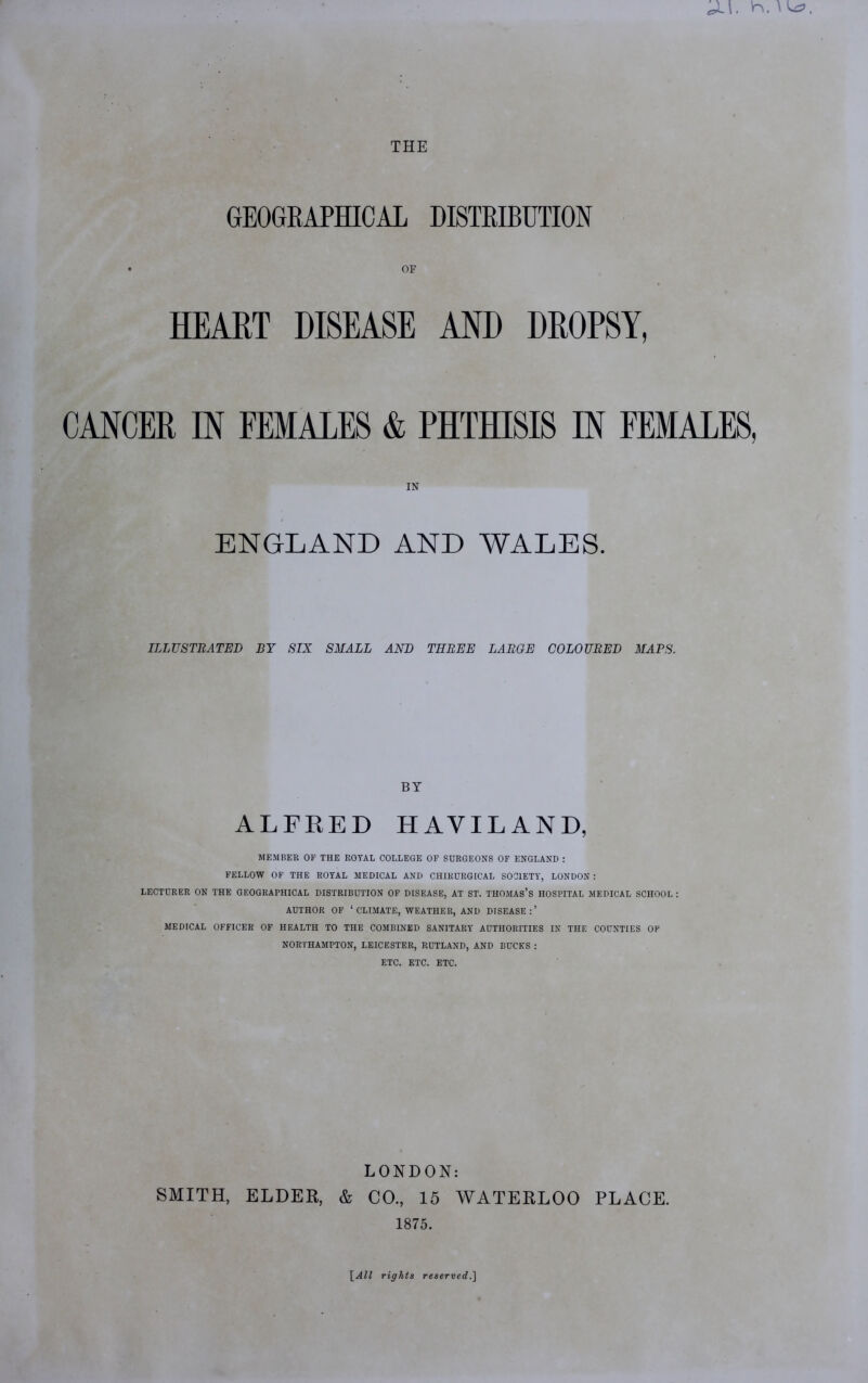 THE GEOGRAPHICAL DISTRIBUTION OF HEART DISEASE AND DROPSY, CANCER IN FEMALES & PHTHISIS IN FEMALES, IN ENGLAND AND WALES. ILLUSTRATED BY SIX SMALL AND THREE LARGE COLOURED MAPS. BY ALFRED HAVIL AND, MEMBER OF THE ROYAL COLLEGE OF SURGEONS OF ENGLAND : FELLOW OF THE ROYAL MEDICAL AND CHIRURGICAL SOCIETY', LONDON : LECTURER ON THE GEOGRAPHICAL DISTRIBUTION OF DISEASE, AT ST. THOMAS’S HOSPITAL MEDICAL SCHOOL: AUTHOR OF ‘ CLIMATE, WEATHER, AND DISEASE:’ MEDICAL OFFICER OF HEALTH TO THE COMBINED SANITARY AUTHORITIES IN THE COUNTIES OF NORTHAMPTON, LEICESTER, RUTLAND, AND BUCKS : ETC. ETC. ETC. LONDON: SMITH, ELDER, & CO., 15 WATERLOO PLACE. 1875. \_All rights reserved.]