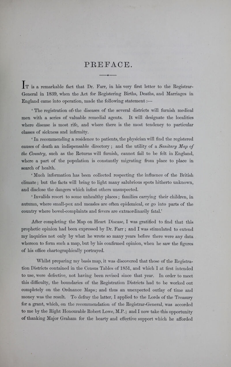 PREFACE. 1 It is a remarkable fact that Dr. Farr, in his very first letter to the Registrar- General in 1839, when the Act for Registering Births, Deaths, and Marriages in England came into operation, made the following statement:— ‘ The registration of* the diseases of the several districts will furnish medical men with a series of valuable remedial agents. It will designate the localities where disease is most rife, and where there is the most tendency to particular classes of sickness and infirmity. ‘ In recommending a residence to patients, the physician will find the registered causes of death an indispensable directory ; and the utility of a Sanitary Map of the Country, such as the Returns will furnish, cannot fail to be felt in England, where a part of the population is constantly migrating from place to place in search of health. ‘ Much information has been collected respecting the influence of the British climate; but the facts will bring to light many salubrious spots hitherto unknown, and disclose the dangers which infest others unsuspected. ‘ Invalids resort to some unhealthy places ; families carrying their children, in autumn, where small-pox and measles are often epidemical, or go into parts of the country where bowel-complaints and fevers are extraordinarily fatal.’ After completing the Map on Heart Disease, I was gratified to find that this prophetic opinion had been expressed by Dr. Farr ; and I was stimulated to extend my inquiries not only by what he wrote so many years before there were any data whereon to form such a map, but by his confirmed opinion, when he saw the figures of his office chartographically portrayed. Whilst preparing my basis map, it was discovered that those of the Registra- tion Districts contained in the Census Tables of 1851, and which I at first intended to use, were defective, not having been revised since that year. In order to meet this difficulty, the boundaries of the Registration Districts had to be worked out completely on the Ordnance Maps; and thus an unexpected outlay of time and money was the result. To defray the latter, I applied to the Lords of the Treasury for a grant, which, on the recommendation of the Registrar-General, was accorded to me by the Right Honourable Robert Lowe, M.P.; and I now take this ojDportunity of thanking Major Graham for the hearty and effective support which he afforded