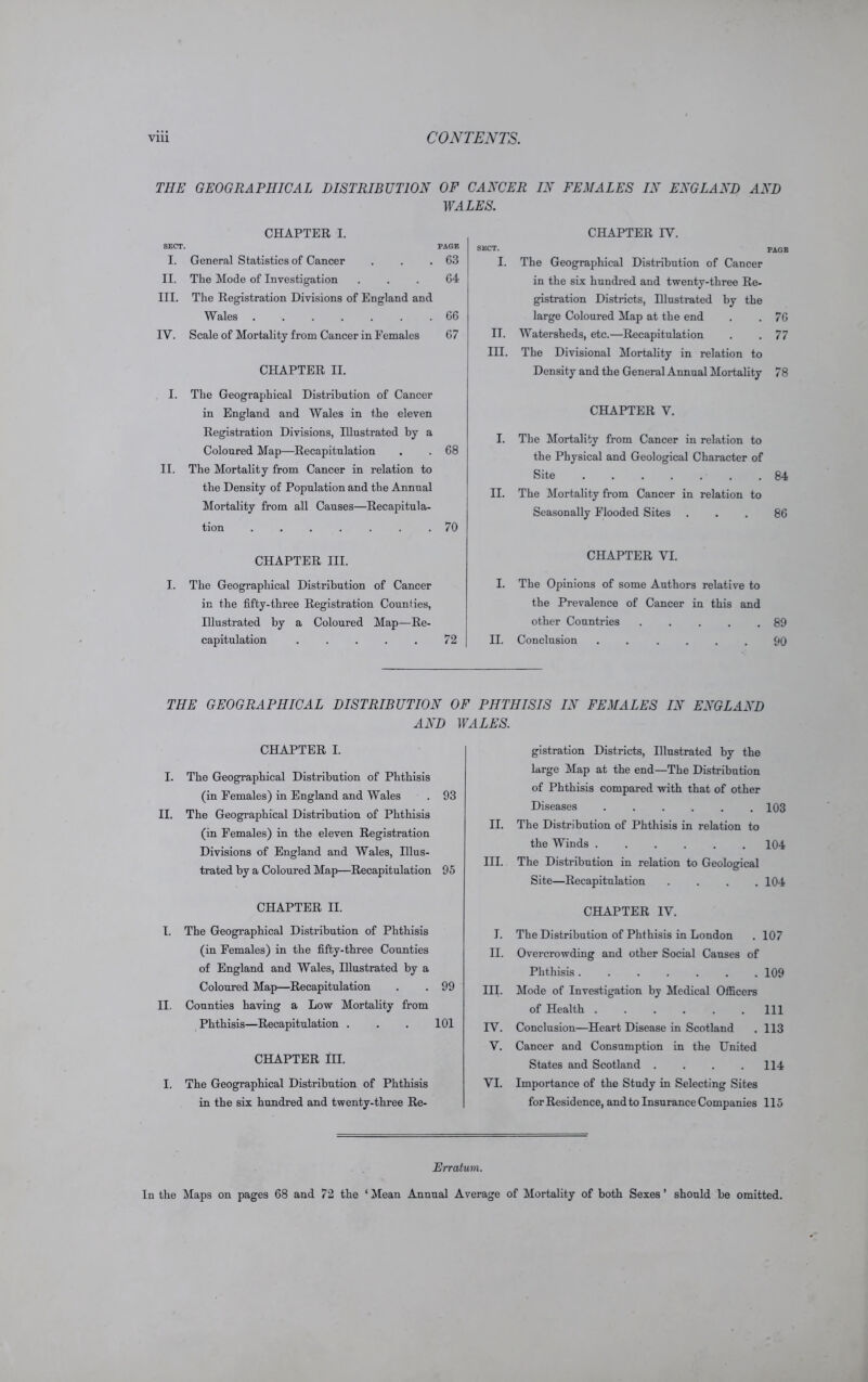 THE GEOGRAPHICAL DISTRIBUTION OF CANCER IN FEMALES IN ENGLAND AND WALES. SECT. CHAPTER I. PAGE I. General Statistics of Cancer 63 II. The Mode of Investigation 64 III. The Registration Divisions of England and Wales ....... 66 IV. Scale of Mortality from Cancer in Females 67 CHAPTER II. I. The Geographical Distribution of Cancer in England and Wales in the eleven Registration Divisions, Illustrated by a Coloured Map—Recapitulation . . 68 II. The Mortality from Cancer in relation to the Density of Population and the Annual Mortality from all Causes—Recapitula- tion ....... 70 CHAPTER III. I. The Geographical Distribution of Cancer in the fifty-three Registration Counties, Illustrated by a Coloured Map—Re- capitulation . . . . . 72 CHAPTER IV. SECT. pAGE I. The Geographical Distribution of Cancer in the six hundred and twenty-three Re- gistration Districts, Illustrated by the large Coloured Map at the end . . 76 II. Watersheds, etc.—Recapitulation . .77 III. The Divisional Mortality in relation to Density and the General Annual Mortality 78 CHAPTER V. I. The Mortality from Cancer in relation to the Physical and Geological Character of Site ....... 84 II. The Mortality from Cancer in relation to Seasonally Flooded Sites ... 86 CHAPTER VI. I. The Opinions of some Authors relative to the Prevalence of Cancer in this and other Countries . . . . .89 II. Conclusion ...... 90 THE GEOGRAPHICAL DISTRIBUTION OF PHTHISIS IN FEMALES IN ENGLAND AND WALES. CHAPTER I. I. The Geographical Distribution of Phthisis (in Females) in England and Wales . 93 II. The Geographical Distribution of Phthisis (in Females) in the eleven Registration Divisions of England and Wales, Illus- trated by a Coloured Map—Recapitulation 95 CHAPTER II. I. The Geographical Distribution of Phthisis (in Females) in the fifty-three Counties of England and Wales, Illustrated by a Coloured Map—Recapitulation . . 99 II. Counties having a Low Mortality from Phthisis—Recapitulation . . . 101 CHAPTER III. I. The Geographical Distribution of Phthisis in the six hundred and twenty-three Re- gistration Districts, Illustrated by the large Map at the end—The Distribution of Phthisis compared with that of other Diseases 103 II. The Distribution of Phthisis in relation to the Winds ...... 104 III. The Distribution in relation to Geological D Site—Recapitulation . . . .104 CHAPTER IV. I. The Distribution of Phthisis in London . 107 II. Overcrowding and other Social Causes of Phthisis ....... 109 III. Mode of Investigation by Medical Officers of Health . . . . . .111 IV. Conclusion—Heart Disease in Scotland . 113 V. Cancer and Consumption in the United States and Scotland . . . .114 VI. Importance of the Study in Selecting Sites for Residence, and to Insurance Companies 115 Erratum. In the Maps on pages 68 and 72 the ‘Mean Annual Average of Mortality of both Sexes’ should be omitted.