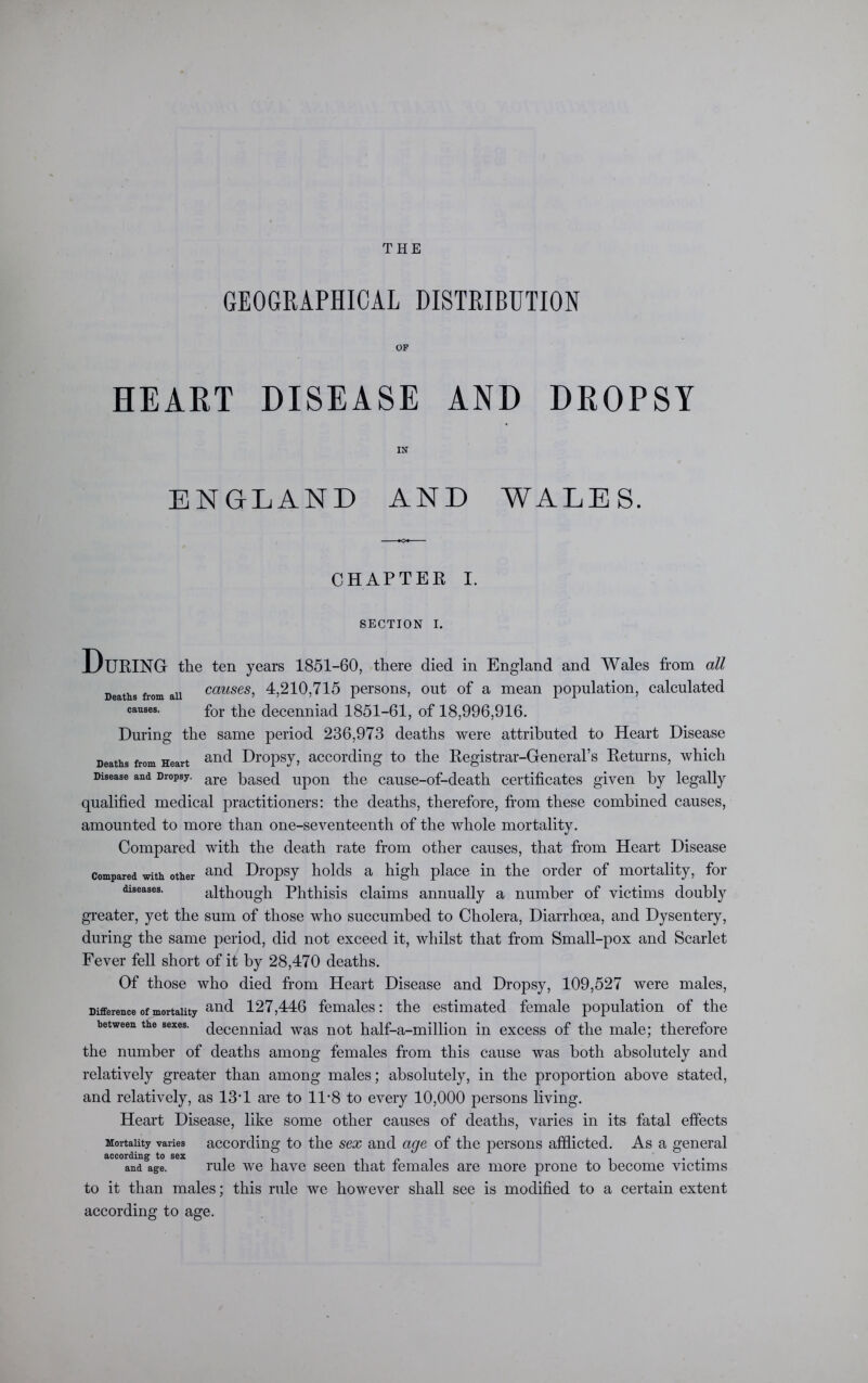 THE GEOGRAPHICAL DISTRIBUTION OF HEART DISEASE AND DROPSY IN ENGLAND AND WALES. CHAPTER I. SECTION I. During the ten years 1851-60, there died in England and Wales from all Deaths from aii causes, 4,210,715 persons, out of a mean population, calculated causes. for the decenniad 1851-61, of 18,996,916. During the same period 236,973 deaths were attributed to Heart Disease Deaths from Heart and Dropsy, according to the Registrar-General’s Returns, which Disease and Dropsy. are pased upon the cause-of-death certificates given by legally qualified medical practitioners: the deaths, therefore, from these combined causes, amounted to more than one-seventeenth of the whole mortality. Compared with the death rate from other causes, that from Heart Disease compared with other and Dropsy holds a high place in the order of mortality, for diseases. although Phthisis claims annually a number of victims doubly greater, yet the sum of those who succumbed to Cholera, Diarrhoea, and Dysentery, during the same period, did not exceed it, whilst that from Small-pox and Scarlet Fever fell short of it by 28,470 deaths. Of those who died from Heart Disease and Dropsy, 109,527 were males, Difference of mortality an(i 127,446 females: the estimated female population of the between the sexes, decenniad was not half-a-million in excess of the male; therefore the number of deaths among females from this cause was both absolutely and relatively greater than among males; absolutely, in the proportion above stated, and relatively, as 13'1 are to 11 *8 to every 10,000 persons living. Heart Disease, like some other causes of deaths, varies in its fatal effects Mortality varies according to the sex and age of the persons afflicted. As a general and age. rule we have seen that females are more prone to become victims to it than males; this rule we however shall see is modified to a certain extent according to age.