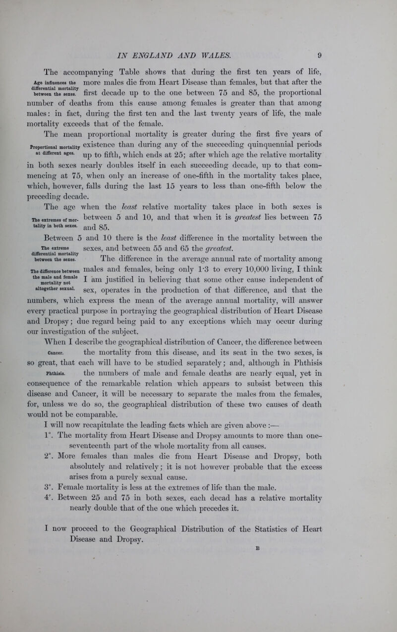 The accompanying Table shows that during the first ten years of life, Age influences the more males die from Heart Disease than females, but that after the between the sexes. first decade up to the one between 75 and 85, the proportional number of deaths from this cause among females is greater than that among males: in fact, during the first ten and the last twenty years of life, the male mortality exceeds that of the female. The mean proportional mortality is greater during the first five years of proportional mortality existence than during any of the succeeding quinquennial periods at different ages. Up fifth ? which ends at 25; after which age the relative mortality in both sexes nearly doubles itself in each succeeding decade, up to that com- mencing at 75, when only an increase of one-fiftli in the mortality takes place, which, however, falls during the last 15 years to less than one-fifth below the preceding decade. The age when the least relative mortality takes place in both sexes is The extremes of mor- between 5 and 10, and that when it is greatest lies between 75 tality in both sexes. Between 5 and 10 there is the least difference in the mortality between the The extreme sexes, and between 55 and 65 the greatest. differential mortality . , between the sexes. 1 he difference m the average annual rate ot mortality among The difference between males and females, being only 1-3 to every 10,000 living, I think themortality not'^ ^ arQ justified, in believing that some other cause independent of altogether sexual. sex> operates in the production of that difference, and that the numbers, which express the mean of the average annual mortality, will answer every practical purpose in portraying the geographical distribution of Heart Disease and Dropsy; due regard being paid to any exceptions which may occur during our investigation of the subject. When I describe the geographical distribution of Cancer, the difference between cancer. the mortality from this disease, and its seat in the two sexes, is so great, that each will have to be studied separately; and, although in Phthisis phthisis. the numbers of male and female deaths are nearly equal, yet in consequence of the remarkable relation which appears to subsist between this disease and Cancer, it will be necessary to separate the males from the females, for, unless we do so, the geographical distribution of these two causes of death would not be comparable. I will now recapitulate the leading facts which are given above :— 1°. The mortality from Heart Disease and Dropsy amounts to more than one- seventeenth part of the whole mortality from all causes. 2°. More females than males die from Heart Disease and Dropsy, both absolutely and relatively; it is not however probable that the excess arises from a purely sexual cause. 3°. Female mortality is less at the extremes of life than the male. 4°. Between 25 and 75 in both sexes, each decad has a relative mortality nearly double that of the one which precedes it. I now proceed to the Geographical Distribution of the Statistics of Heart Disease and Dropsy. B
