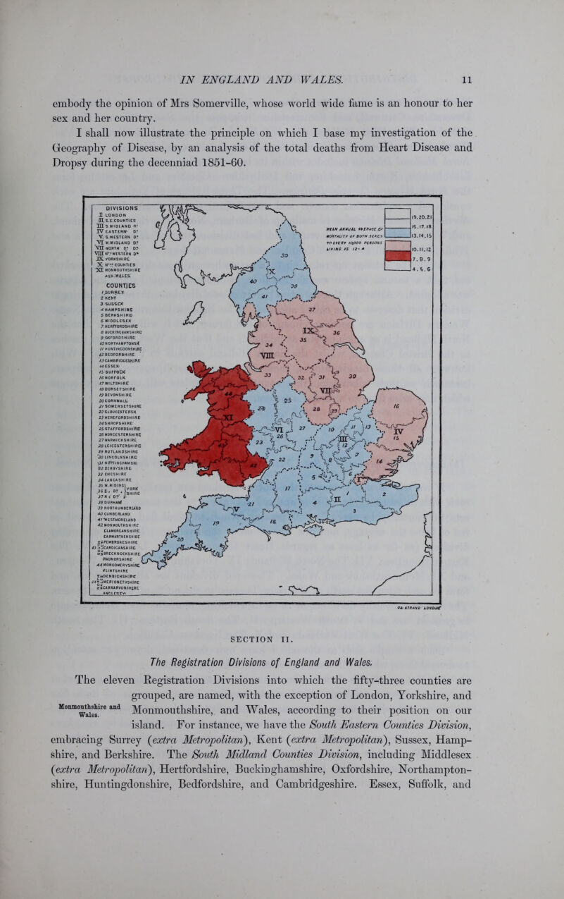 embody the ojDinion of Mrs Somerville, whose world wide fame is an honour to her sex and her country. I shall now illustrate the principle on which I base my investigation of the Geography of Disease, by an analysis of the total deaths from Heart Disease and Dropsy during the decenniad 1851-60. MEAN ANNUAL MENACE or MORTALITY OF BOTH SEXES TO EVERY 10.000 PERSONS LIYINC IS J2- + 19.20.21 IG.I7.IR I3.M-.IS 10.11.12 7.8.9 4. S.6 DIVISIONS X LONDON HS.E.COUNTIES HI S.M IDLAND O' IV EASTERN^ D° V S.WESTERN D? Vi W.MIDLAND D? VII NORTH D? D? VET lOL WESTERN D* IX. YORKSHIRE X N'?? COUNTIES XI MONMOUTHSHIRE Alt'O^WAJ-E.S. COUNTIES /SURRE.Yi 2 KENT 3 SUSSEX1 ■d HAMPSHIRE 5 BERKSHIRE 6 MIDDLESEX 7 HERTFORDSHIRE 8 BUCKINGHAMSHIRE] 9 OXFORDSHIRE: 10 NORTHAMPTONStf // HUNTINGDONSHIRE 12 BEDFORBHIRE 13 CAMBRIDGESHIRE 14 ESSEX 15 SUFFOLK 16 NORFOLK 77 WILTSHIRE 18 DORSETSHIRE 19 DEVONSHIRE 20CORNWALL- 2/ SOMERSETSHIRE 22 CLOUCESTERSH 23 HEREFORDSHIRE 24SHR0PSHIRE 25 STAFFORDSHIRE 26 WORCESTERSHIRE 27 WARWICKSHIRE .28 LEICESTERSHIRE 29 RUTLANDSHIRE ‘<30 LINCOLNSHIRE \3I N(TnINCHAM SHl 02 DERBYSHIRE 33 CHESHIRE 34 LANCASHIRE J5 W.RIDING} 36 Eij J7N f D?' 38 DURHAM? 39 NORTHUMBERLAND 40 CUMBERLAND 4/*WEST.MORELANO 42 MONMOUTHSHIRE GLAMORGANSHIRE CARMARTHENSHIRE ^PEMBROKESHIRE 43 ^CARDIGANSHIRE m^BRECKNOCKSHIRE iRADNORSHIRE 44M0NC0MERYSH1RE flINTSHIRE SuiDENBICHSHIRE 77ttjMERI0NETHSHlflE zi CARNARVONSHIRE ANGLESEY 14 STRAND LONOOff SECTION II. The Registration Divisions of England and Wales. The eleven Registration Divisions into which the fifty-three counties are grouped, are named, with the exception of London, Yorkshire, and Monmouttshir0 and Monmouthshire, and Wales, according to their position on our island. For instance, we have the South Eastern Counties Division, embracing Surrey (extra Metropolitan), Kent (extra Metropolitan), Sussex, Hamp- shire, and Berkshire. The South Midland Counties Division, including Middlesex {extra Metropolitan), Hertfordshire, Buckinghamshire, Oxfordshire, Northampton- shire, Huntingdonshire, Bedfordshire, and Cambridgeshire. Essex, Suffolk, and