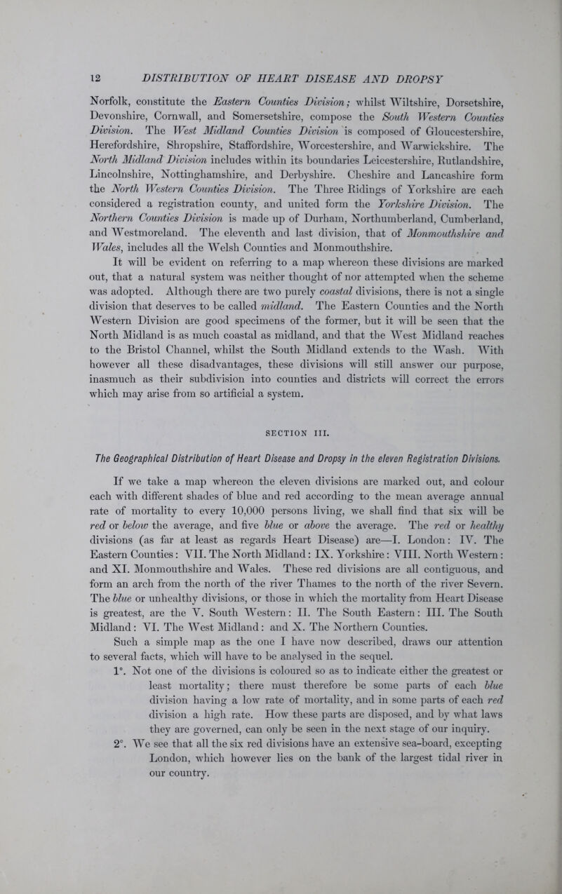 Norfolk, constitute the Eastern Counties Division; whilst Wiltshire, Dorsetshire, Devonshire, Cornwall, and Somersetshire, compose the South Western Counties Division. The West Midland Counties Division is composed of Gloucestershire, Herefordshire, Shropshire, Staffordshire, Worcestershire, and Warwickshire. The North Midland Division includes within its boundaries Leicestershire, Rutlandshire, Lincolnshire, Nottinghamshire, and Derbyshire. Cheshire and Lancashire form the North Western Counties Division. The Three Ridings of Yorkshire are each considered a registration county, and united form the Yorkshire Division. The Northern Counties Division is made up of Durham, Northumberland, Cumberland, and Westmoreland. The eleventh and last division, that of Monmouthshire and Wales, includes all the Welsh Counties and Monmouthshire. It will be evident on referring to a map whereon these divisions are marked out, that a natural system was neither thought of nor attempted when the scheme was adopted. Although there are two purely coastal divisions, there is not a single division that deserves to be called midland. The Eastern Counties and the North Western Division are good specimens of the former, but it will be seen that the North Midland is as much coastal as midland, and that the West Midland reaches to the Bristol Channel, whilst the South Midland extends to the Wash. With however all these disadvantages, these divisions will still answer our purpose, inasmuch as their subdivision into counties and districts will correct the errors which may arise from so artificial a system. SECTION III. The Geographical Distribution of Heart Disease and Dropsy in the eleven Registration Divisions. If we take a map whereon the eleven divisions are marked out, and colour each with different shades of blue and red according to the mean average annual rate of mortality to every 10,000 persons living, we shall find that six will be red or below the average, and five blue or above the average. The red or healthy divisions (as far at least as regards Heart Disease) are—I. London: IV. The Eastern Counties: VII. The North Midland: IX. Yorkshire: VIII. North Western : and XI. Monmouthshire and Wales. These red divisions are all contiguous, and form an arch from the north of the river Thames to the north of the river Severn. The blue or unhealthy divisions, or those in which the mortality from Heart Disease is greatest, are the V. South Western: II. The South Eastern: III. The South Midland: VI. The West Midland: and X. The Northern Counties. Such a simple map as the one I have now described, draws our attention to several facts, which will have to be analysed in the sequel. 1°. Not one of the divisions is coloured so as to indicate either the greatest or least mortality; there must therefore be some parts of each blue division having a low rate of mortality, and in some parts of each red division a high rate. How these parts are disposed, and by what laws they are governed, can only be seen in the next stage of our inquiry. 2°. We see that all the six red divisions have an extensive sea-board, excepting London, which however lies on the bank of the largest tidal river in our country.