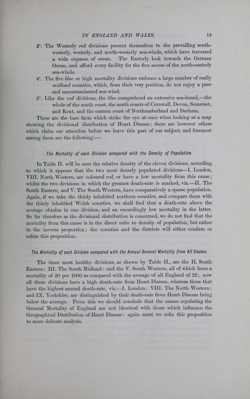 3°. The Westerly red divisions present themselves to the prevailing south- westerly, westerly, and north-westerly sea-winds, which have traversed a wide expanse of ocean. The Easterly look towards the German Ocean, and afford every facility for the free access of the north-easterly sea-winds. 4°. The five blue or high mortality divisions embrace a large number of really midland counties, which, from their very position, do not enjoy a pure and uncontaminated sea-wind. 5°. Like the red divisions, the blue comprehend an extensive sea-board,—the whole of the south coast, the north coasts of Cornwall, Devon, Somerset, and Kent, and the eastern coast of Northumberland and Durham. These are the bare facts which strike the eye at once when looking at a map showing the divisional distribution of Heart Disease: there are however others which claim our attention before we leave this part of our subject, and foremost among them are the following:— The Mortality of each Division compared with the Density of Population. In Table II. will be seen the relative density of the eleven divisions, according to which it appears that the two most densely populated divisions—I. London, VIII. North Western, are coloured red, or have a low mortality from this cause; whilst the two divisions in which the greatest death-rate is marked, viz.—II. The South Eastern, and V. The Southwestern, have comparatively a sparse population. Again, if we take the thinly inhabited northern counties, and compare them with the thinly inhabited Welsh counties, we shall find that a death-rate above the average obtains in one division, and an exceedingly low mortality in the latter. So far therefore as the divisional distribution is concerned, we do not find that the mortality from this cause is in the direct ratio to density of population, but rather in the inverse proportion; the counties and the districts will either confirm or refute this proposition. The Mortality of each Division compared with the Annual General Mortality from All Causes. The three most healthy divisions, as shown by Table II., are the II. South Eastern : III. The South Midland: and the V. South Western, all of which have a mortality of 20 per 1000 as compared with the average of all England of 22; now all these divisions have a high death-rate from Heart Disease, whereas those that have the highest annual death-rate, viz.—I. London: VIII. The North Western: and IX. Yorkshire, are distinguished by their death-rate from Heart Disease being below the average. From this we should conclude that the causes regulating the General Mortality of England are not identical with those which influence the Geographical Distribution of Heart Disease: again must we refer this proposition to more delicate analysis.