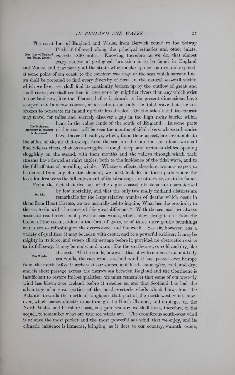 The coast line of England and Wales, from Berwick round to the Solway Firth, if followed along the principal estuaries and other inlets, coast line of England exceeqs 1800 miles. Knowing therefore as we do, that almost &U(1 Wales, Extent. ^ every variety of geological formation is to he found in England and Wales, and that nearly all the strata which make up our country, are exposed, at some point of our coast, to the constant washings of the seas which surround us, we shall be prepared to find every diversity of form in the natural sea-wall within which we live: we shall find its continuity broken up by the outflow of great and small rivers; we shall see that in ages gone by, mightier rivers than any which exist in our land now, like the Thames before it shrank to its present dimensions, have scooped out immense courses, which admit not only the tidal wave, but the sea breezes to penetrate far inland up their broad vales. On the other hand, the tourist may travel for miles and scarcely discover a gap in the high rocky barrier which hems in the valley lands of the south of England. In some parts The Divisional Mortality in relation of the coast will be seen the mouths of tidal rivers, whose tributaries have traversed valleys, which, from their aspect, are favourable to the afflux of the air that sweeps from the sea into the interior; in others, we shall find tideless rivers, that have struggled through deep and tortuous defiles opening sluggishly on the strand, with their mouths and the valleys through which their streams have flowed at right angles, both to the incidence of the tidal wave, and to the full afflatus of prevailing winds. Whatever effects, therefore, we may expect to be derived from any climatic element, we must look for in those parts where the least hinderance to the full enjoyment of its advantages, or otherwise, are to be found. From the fact that five out of the eight coastal divisions are characterised by low mortality, and that the only two really midland districts are remarkable for the large relative number of deaths which occur in them from Heart Disease, we are naturally led to inquire, What has the proximity to the sea to do with the cause of this great difference? With the sea coast we always associate sea breezes and, powerful sea winds, which blow straight to us from the bosom of the ocean, either in the form of gales, or of those more gentle breathings which are so refreshing to the overworked and the weak. Sea air, however, has a variety of qualities; it may be laden with ozone, and be a powerful oxidiser; it may be mighty in its force, and sweep all air sewage before it, provided no obstruction exists to its full sway; it may be moist and warm, like the south-west, or cold and dry, like the east. All the winds, however, that blow to our coast are not truly sea winds, the east wind is a land wind, it has passed over Europe from the north before it arrives at our shores, and has become effete, cold, and dry; and its short passage across the narrow sea between England and the Continent is insufficient to restore its lost qualities: we must remember that some of our westerly wind has blown over Ireland before it reaches us, and that Scotland has had the advantage of a great portion of the north-westerly winds which blows from the Atlantic towards the north of England: that part of the north-west wind, how- ever, which passes directly to us through the North Channel, and impinges on the North Wales and Cheshire coast, is a pure sea air: we shall have, therefore, in the sequel, to remember what our true sea winds are. The ozoniferous south-west wind is at once the most perfect and the most powerful sea wind that we enjoy, and its climatic influence is immense, bringing, as it does to our country, warmth ozone, Sea Air. The Winds.