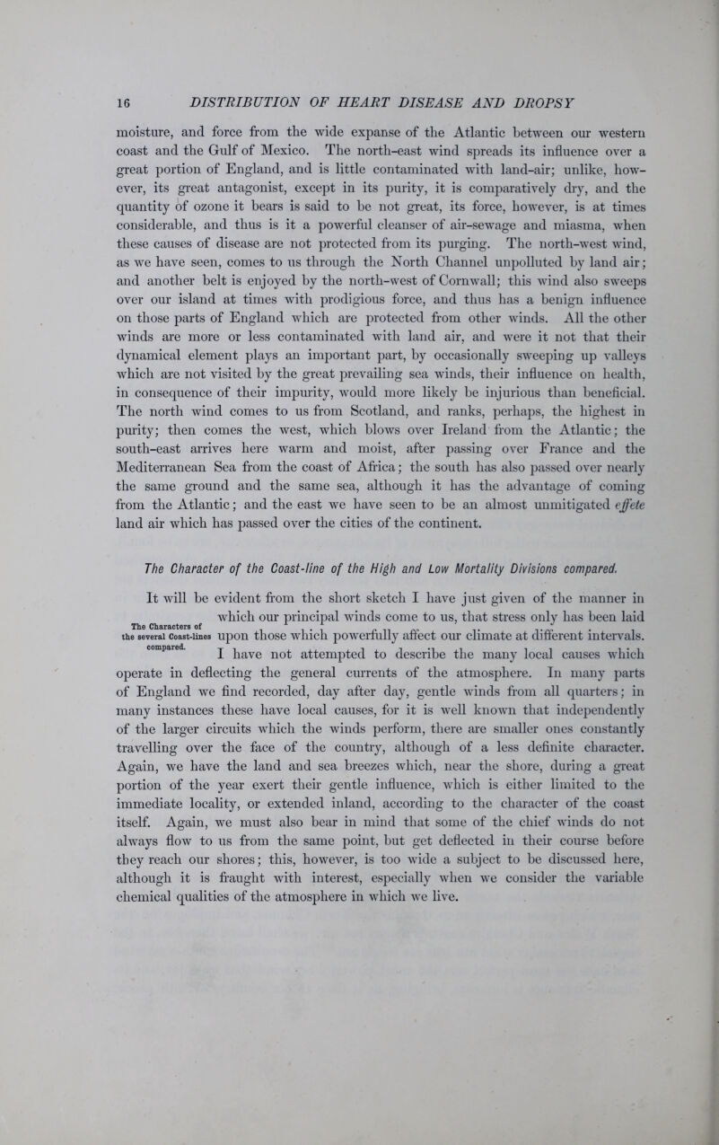 moisture, and force from the wide expanse of the Atlantic between our western coast and the Gulf of Mexico. The north-east wind spreads its influence over a great portion of England, and is little contaminated with land-air; unlike, how- ever, its great antagonist, except in its purity, it is comparatively dry, and the quantity of ozone it bears is said to be not great, its force, however, is at times considerable, and thus is it a powerful cleanser of air-sewage and miasma, when these causes of disease are not protected from its purging. The north-west wind, as we have seen, comes to us through the North Channel unpolluted by land air; and another belt is enjoyed by the north-west of Cornwall; this wind also sweeps over our island at times with prodigious force, and thus has a benign influence on those parts of England which are protected from other winds. All the other winds are more or less contaminated with land air, and were it not that their dynamical element plays an important part, by occasionally sweeping up valleys which are not visited by the great prevailing sea winds, their influence on health, in consequence of their impurity, would more likely be injurious than beneficial. The north wind comes to us from Scotland, and ranks, perhaps, the highest in purity; then comes the west, which blows over Ireland from the Atlantic; the south-east arrives here warm and moist, after passing over France and the Mediterranean Sea from the coast of Africa; the south has also passed over nearly the same ground and the same sea, although it has the advantage of coming from the Atlantic; and the east we have seen to be an almost unmitigated effete land air which has passed over the cities of the continent. The Character of the Coast-line of the High and Low Mortality Divisions compared. It will be evident from the short sketch I have just given of the manner in which our principal winds come to us, that stress only has been laid The Characters of the several coast-lines upon those which powerfully affect our climate at different intervals. compared. j have not attempted to describe the many local causes which operate in deflecting the general currents of the atmosphere. In many parts of England we find recorded, day after day, gentle winds from all quarters; in many instances these have local causes, for it is well known that independently of the larger circuits which the winds perform, there are smaller ones constantly travelling over the face of the country, although of a less definite character. Again, we have the land and sea breezes which, near the shore, during a great portion of the year exert their gentle influence, which is either limited to the immediate locality, or extended inland, according to the character of the coast itself. Again, we must also bear in mind that some of the chief winds do not always flow to us from the same point, but get deflected in their course before they reach our shores; this, however, is too wide a subject to be discussed here, although it is fraught with interest, especially when we consider the variable chemical qualities of the atmosphere in which we live.