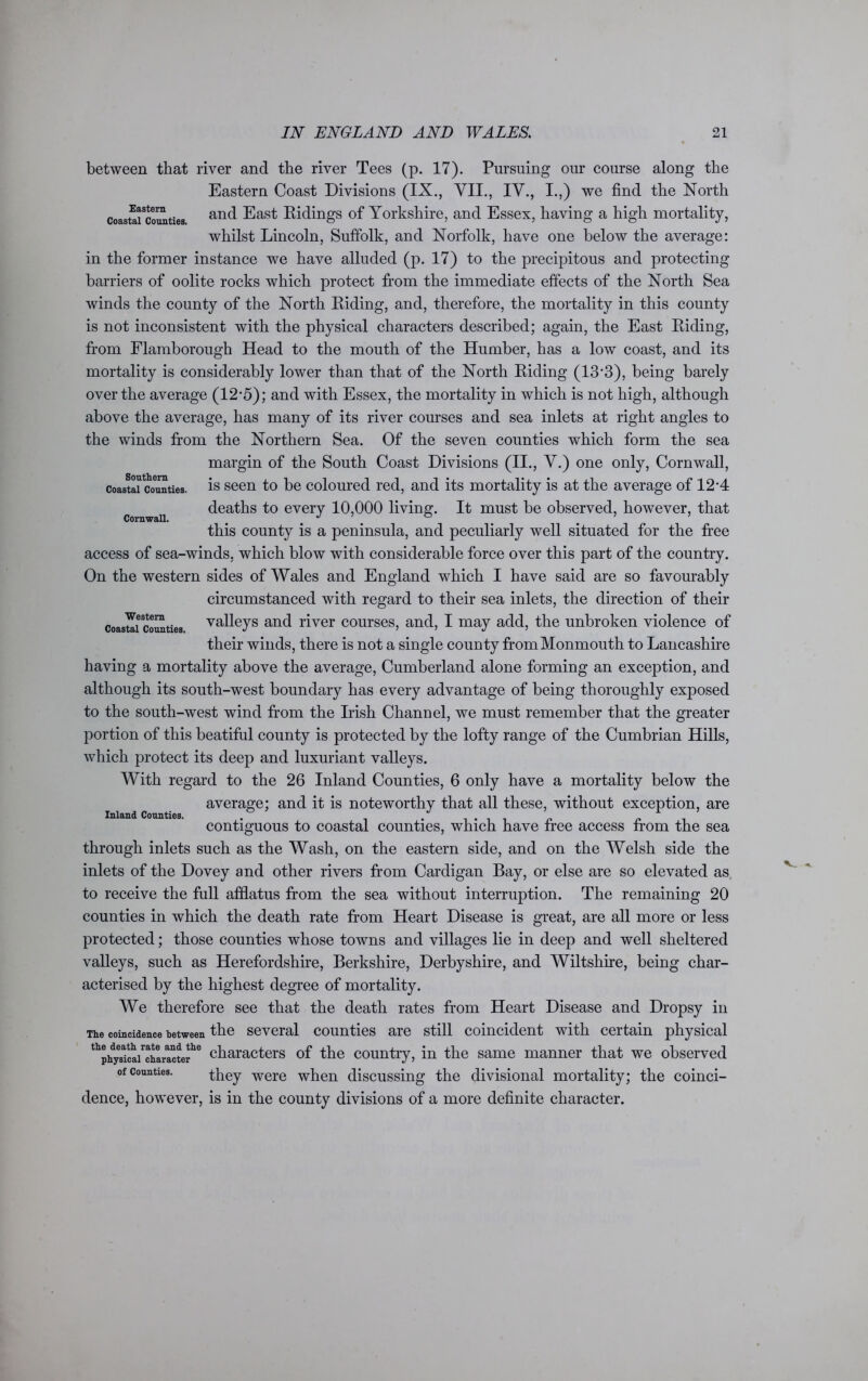 Southern Coastal Counties. Cornwall. between that river and the river Tees (p. 17). Pursuing our course along the Eastern Coast Divisions (IX., VII., IV., I.,) we find the North coastai^ounties an(l East Hidings of Yorkshire, and Essex, having a high mortality, whilst Lincoln, Suffolk, and Norfolk, have one below the average: in the former instance we have alluded (p. 17) to the precipitous and protecting barriers of oolite rocks which protect from the immediate effects of the North Sea winds the county of the North Biding, and, therefore, the mortality in this county is not inconsistent with the physical characters described; again, the East Eiding, from Flamborough Head to the mouth of the Humber, has a low coast, and its mortality is considerably lower than that of the North Eiding (13*3), being barely over the average (12-5); and with Essex, the mortality in which is not high, although above the average, has many of its river courses and sea inlets at right angles to the winds from the Northern Sea. Of the seven counties which form the sea margin of the South Coast Divisions (II., V.) one only, Cornwall, is seen to be coloured red, and its mortality is at the average of 12*4 deaths to every 10,000 living. It must be observed, however, that this county is a peninsula, and peculiarly well situated for the free access of sea-winds, which blow with considerable force over this part of the country. On the western sides of Wales and England which I have said are so favourably circumstanced with regard to their sea inlets, the direction of their coastal cooties valleys and river courses, and, I may add, the unbroken violence of their winds, there is not a single county from Monmouth to Lancashire having a mortality above the average, Cumberland alone forming an exception, and although its south-west boundary has every advantage of being thoroughly exposed to the south-west wind from the Irish Channel, we must remember that the greater portion of this beatiful county is protected by the lofty range of the Cumbrian Hills, which protect its deep and luxuriant valleys. With regard to the 26 Inland Counties, 6 only have a mortality below the average; and it is noteworthy that all these, without exception, are contiguous to coastal counties, which have free access from the sea through inlets such as the Wash, on the eastern side, and on the Welsh side the inlets of the Dovey and other rivers from Cardigan Bay, or else are so elevated as to receive the full afflatus from the sea without interruption. The remaining 20 counties in which the death rate from Heart Disease is great, are all more or less protected; those counties whose towns and villages lie in deep and well sheltered valleys, such as Herefordshire, Berkshire, Derbyshire, and Wiltshire, being char- acterised by the highest degree of mortality. We therefore see that the death rates from Heart Disease and Dropsy in The coincidence between the several counties are still coincident with certain physical ^phyTiS/chlracte?6 characters of the country, in the same manner that we observed of counties. they were when discussing the divisional mortality; the coinci- dence, however, is in the county divisions of a more definite character.