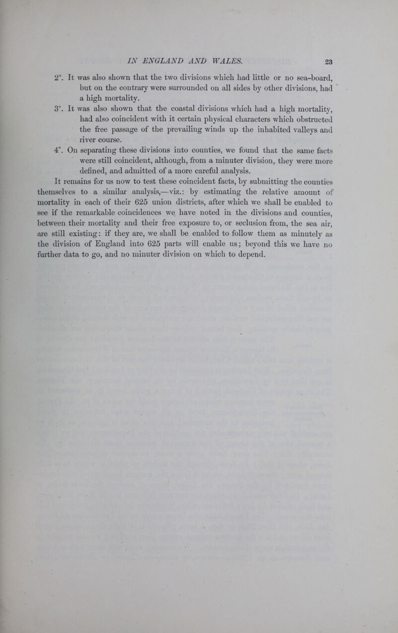 2°. It was also shown that the two divisions which had little or no sea-board, but on the contrary were surrounded on all sides by other divisions, had a high mortality. 3°. It was also shown that the coastal divisions which had a high mortality, had also coincident with it certain physical characters which obstructed the free passage of the prevailing winds up the inhabited valleys and river course. 4°. On separating these divisions into counties, we found that the same facts were still coincident, although, from a minuter division, they were more defined, and admitted of a more careful analysis. It remains for us now to test these coincident facts, by submitting the counties themselves to a similar analysis,—viz.: by estimating the relative amount of mortality in each of their 625 union districts, after which we shall be enabled to see if the remarkable coincidences we have noted in the divisions and counties, between their mortality and their free exposure to, or seclusion from, the sea air, are still existing: if they are, we shall be enabled to follow them as minutely as the division of England into 625 parts will enable us; beyond this we have no further data to go, and no minuter division on which to depend.