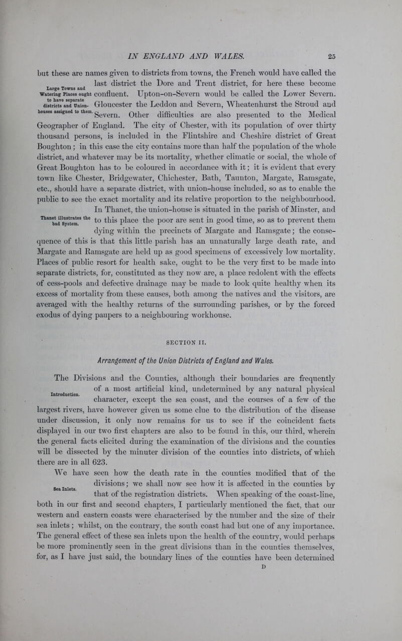 but these are names given to districts from towns, the French would have called the last district the Dore and Trent district, for here these become Large Towns and watering places ought confluent. Upton-on-Severn would be called the Lower Severn, districts and Union- Gloucester the Leddon and Severn, Wheatenliurst the Stroud and Severn. Other difficulties are also presented to the Medical Geographer of England. The city of Chester, with its population of over thirty thousand persons, is included in the Flintshire and Cheshire district of Great Boughton; in this case the city contains more than half the population of the whole district, and whatever may be its mortality, whether climatic or social, the whole of Great Boughton has to be coloured in accordance with it; it is evident that every town like Chester, Bridgewater, Chichester, Bath, Taunton, Margate, Ramsgate, etc., should have a separate district, with union-house included, so as to enable the public to see the exact mortality and its relative proportion to the neighbourhood. In Thanet, the union-house is situated in the parish of Minster, and Thanbad system68 the place the poor are sent in good time, so as to prevent them dying within the precincts of Margate and Ramsgate; the conse- quence of this is that this little parish has an unnaturally large death rate, and Margate and Ramsgate are held up as good specimens of excessively low mortality. Places of public resort for health sake, ought to be the very first to be made into separate districts, for, constituted as they now are, a place redolent with the effects of cess-pools and defective drainage may be made to look quite healthy when its excess of mortality from these causes, both among the natives and the visitors, are averaged with the healthy returns of the surrounding parishes, or by the forced exodus of dying paupers to a neighbouring workhouse. SECTION II. Arrangement of the Union Districts of England and Wales. Introduction. The Divisions and the Counties, although their boundaries are frequently of a most artificial kind, undetermined by any natural physical character, except the sea coast, and the courses of a few of the largest rivers, have however given us some clue to the distribution of the disease under discussion, it only now remains for us to see if the coincident facts displayed in our two first chapters are also to be found in this, our third, wherein the general facts elicited during the examination of the divisions and the counties will be dissected by the minuter division of the counties into districts, of which there are in all 623. We have seen how the death rate in the counties modified that of the divisions; we shall now see how it is affected in the counties by that of the registration districts. When speaking of the coast-line, both in our first and second chapters, I particularly mentioned the fact, that our western and eastern coasts were characterised by the number and the size of their sea inlets; whilst, on the contrary, the south coast had but one of any importance. The general effect of these sea inlets upon the health of the country, would perhaps be more prominently seen in the great divisions than in the counties themselves, for, as I have just said, the boundary lines of the counties have been determined D Sea Inlets.