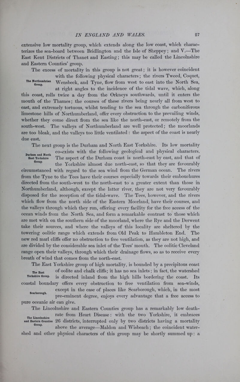 extensive low mortality group, which extends along the low coast, which charac- terizes the sea-board between Bridlington and the Isle of Sheppey; and Y.—The East Kent Districts of Thanet and Easting; this may be called the Lincolnshire and Eastern Counties’ group. The excess of mortality in this group is not great; it is however coincident with the following physical characters; the rivers Tweed, Coquet, The NGroupmbrian Wensbeck, and Tyne, flow from west to east into the North Sea, at right angles to the incidence of the tidal wave, which, along this coast, rolls twice a day from the Orkneys southwards, until it enters the mouth of the Thames; the courses of these rivers being nearly all from west to east, and extremely tortuous, whilst tending to the sea through the carboniferous limestone hills of Northumberland, offer every obstruction to the prevailing winds, whether they come direct from the sea like the north-east, or remotely from the south-west. The valleys of Northumberland are well protected; the moorlands are too bleak, and the valleys too little ventilated : the aspect of the coast is nearly due east. The next group is the Durham and North East Yorkshire. Its low mortality co-exists with the following geological and physical characters. East Yorkshire The aspect of the Durham coast is north-east by east, and that ot the Yorkshire almost due north-east, so that they are favourably circumstanced with regard to the sea wind from the German ocean. The rivers from the Tyne to the Tees have their courses especially towards their embouchures directed from the south-west to the north-east to a greater extent than those in Northumberland, although, except the latter river, they are not very favourably disposed for the reception of the tidal-wave. The Tees, however, and the rivers which flow from the north side of the Eastern Moorland, have their courses, and the valleys through which they run, offering every facility for the free access of the ocean winds from the North Sea, and form a remarkable contrast to those which are met with on the southern side of the moorland, where the Rye and the Derwent take their sources, and where the valleys of this locality are sheltered by the towering oolitic range which extends from Old Peak to Hambleton End. The new red marl cliffs offer no obstruction to free ventilation, as they are not high, and are divided by the considerable sea inlet of the Tees’ mouth. The oolitic Cleveland range open their valleys, through which their drainage flows, so as to receive every breath of wind that comes from the north-east. The East Yorkshire group of high mortality, is bounded by a precipitous coast The East °f oolite and chalk cliffs; it has no sea inlets; in fact, the watershed Yorkshire Group. js directed inland from the high hills bordering the coast. Its coastal boundary offers every obstruction to free ventilation from sea-wTinds, except in the case of places like Scarborough, which, in the most pre-eminent degree, enjoys every advantage that a free access to pure oceanic air can give. The Lincolnshire and Eastern Counties group has a remarkably low death- rate from Heart Disease: with the two Yorkshire, it embraces The Lincolnshire and Eastern Counties 26 districts, interrupted only by two districts having a mortality above the average—Maldon and Wisbeach; the coincident water- shed and other physical characters of this group may be shortly summed up: a Scarborough.