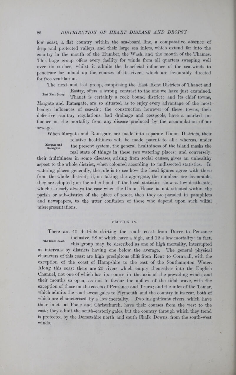 low coast, a flat country within the sea-board line, a comparative absence of deep and protected valleys, and their large sea inlets, which extend far into the country in the mouth of the Humber, the Wash, and the mouth of the Thames. This large group offers every facility for winds from all quarters sweeping well over its surface, whilst it admits the beneficial influence of the sea-winds to penetrate far inland up the courses of its rivers, which are favourably directed for free ventilation. The next and last group, comprising the East Kent Districts of Thanet and Eastry, offers a strong contrast to the one we have just examined, entGroup. js certainly a rock bound district; and its chief towns, Margate and Ramsgate, are so situated as to enjoy every advantage of the most benign influences of sea-air; the construction however of these towns, their defective sanitary regulations, bad drainage and cesspools, have a marked in- fluence on the mortality from any disease produced by the accumulation of air sewage. AVhen Margate and Ramsgate are made into separate Union Districts, their relative healthiness will be made patent to all: whereas, under M^astea“d the present system, the general healthiness of the island masks the real state of things in these two watering places; and conversely, their fruitfulness in some diseases, arising from social causes, gives an unhealthy aspect to the whole district, when coloured according to undissected statistics. In watering places generally, the rule is to see how the local figures agree with those from the whole district; if, on taking the aggregate, the numbers are favourable, they are adopted; on the other hand, if the local statistics show a low death-rate, which is nearly always the case when the Union House is not situated within the parish or sub-district of the place of resort, then they are paraded in pamphlets and newspapers, to the utter confusion of those who depend upon such wilful misrepresentations. SECTION IV. There are 40 districts skirting the south coast from Dover to Penzance inclusive, 28 of which have a high, and 12 a low mortality; in fact, The South Coast. ° ... this group may be described as one of high mortality, interrupted at intervals by districts having one below the average. The general physical characters of this coast are high precipitous cliffs from Kent to Cornwall, with the exception of the coast of Hampshire to the east of the Southampton Water. Along this coast there are 20 rivers which empty themselves into the English Channel, not one of which has its course in the axis of the prevailing winds, and their mouths so open, as not to favour the upflow of the tidal wave, with the exception of those on the coasts of Penzance and Truro; and the inlet of the Tamar, which admits the south-west gales to Plymouth and the country in its rear, both of which are characterised by a low mortality. Two insignificant rivers, which have their inlets at Poole and Christchurch, have their courses from the west to the east; they admit the south-easterly gales, but the country through which they trend is protected by the Dorsetshire north and south Chalk Downs, from the south-west winds.