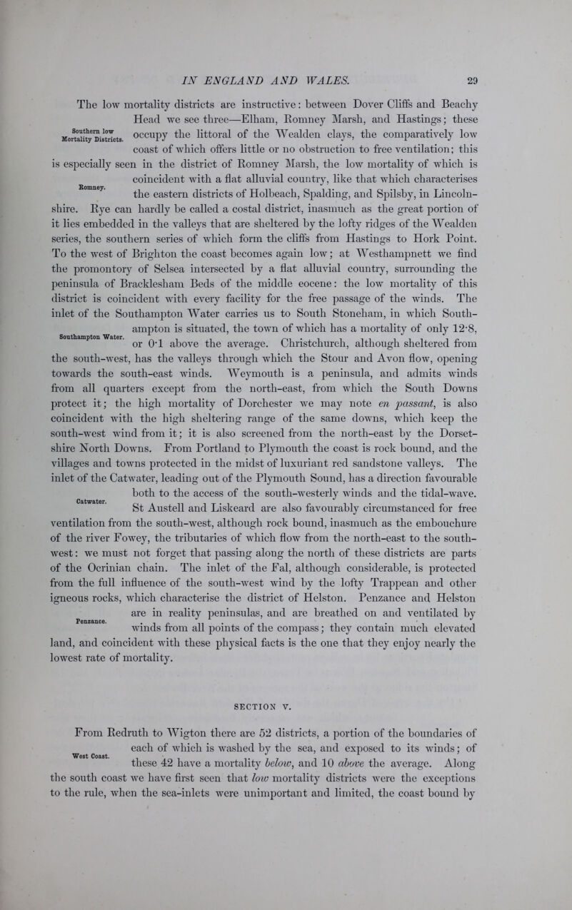 Romney. Southampton Water. The low mortality districts are instructive: between Dover Cliffs and Beachy Head we see three—Elham, Romney Marsh, and Hastings; these MorttSity Districts 0CCUPy the littoral of the Wealden clays, the comparatively low coast of which offers little or no obstruction to free ventilation; this is especially seen in the district of Romney Marsh, the low mortality of which is coincident with a flat alluvial country, like that which characterises the eastern districts of Holbeach, Spalding, and Spilsby, in Lincoln- shire. Rye can hardly be called a costal district, inasmuch as the great portion of it lies embedded in the valleys that are sheltered by the lofty ridges of the Wealden series, the southern series of which form the cliffs from Hastings to Hork Point. To the west of Brighton the coast becomes again low; at Westhampnett we find the promontory of Selsea intersected by a flat alluvial country, surrounding the peninsula of Bracklesham Beds of the middle eocene: the low mortality of this district is coincident with every facility for the free passage of the winds. The inlet of the Southampton Water carries us to South Stoneliam, in which South- ampton is situated, the town of which has a mortality of only 12*8, or OT above the average. Christchurch, although sheltered from the south-west, has the valleys through which the Stour and Avon flow, opening towards the south-east winds. Weymouth is a peninsula, and admits winds from all quarters except from the north-east, from which the South Downs protect it; the high mortality of Dorchester we may note en passant, is also coincident with the high sheltering range of the same downs, which keep the south-west wind from it; it is also screened from the north-east by the Dorset- shire North Downs. From Portland to Plymouth the coast is rock bound, and the villages and towns protected in the midst of luxuriant red sandstone valleys. The inlet of the Catwater, leading out of the Plymouth Sound, has a direction favourable both to the access of the south-westerly winds and the tidal-wave. St Austell and Liskeard are also favourably circumstanced for free ventilation from the south-west, although rock bound, inasmuch as the embouchure of the river Fowey, the tributaries of which flow from the north-east to the south- west : we must not forget that passing along the north of these districts are parts of the Ocrinian chain. The inlet of the Fal, although considerable, is protected from the full influence of the south-west wind by the lofty Trappean and other igneous rocks, which characterise the district of Helston. Penzance and Helston are in reality peninsulas, and are breathed on and ventilated by winds from all points of the compass; they contain much elevated land, and coincident with these physical facts is the one that they enjoy nearly the lowest rate of mortality. Catwater. Penzance. SECTION V. From Redruth to Wigton there are 52 districts, a portion of the boundaries of each of which is washed by the sea, and exposed to its winds; of West Coast. these 42 have a mortality below, and 10 above the average. Along the south coast we have first seen that low mortality districts were the exceptions to the rule, when the sea-inlets were unimportant and limited, the coast bound by