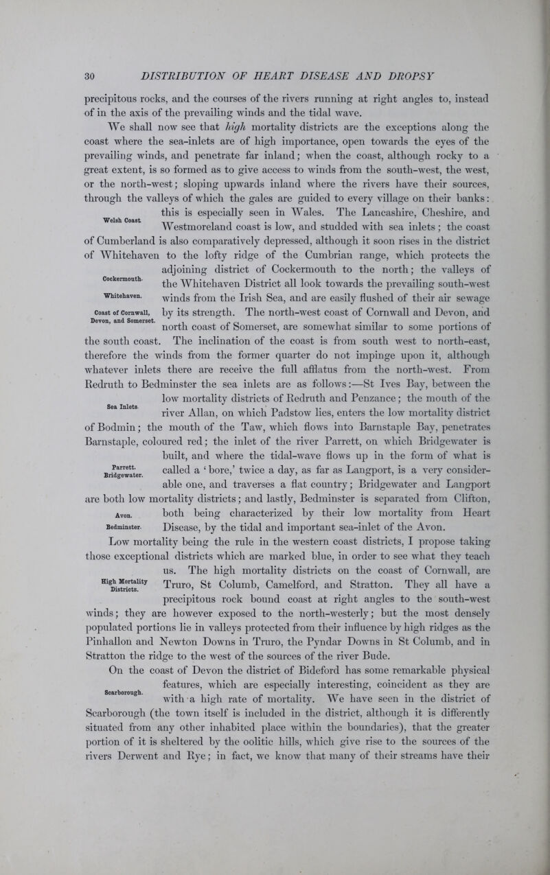 Welsh Coast Cockennouth. Whitehaven. Coast of Cornwall, Devon, and Somerset. Sea Inlets. precipitous rocks, and the courses of the rivers running at right angles to, instead of in the axis of the prevailing winds and the tidal wave. We shall now see that high mortality districts are the exceptions along the coast where the sea-inlets are of high importance, open towards the eyes of the prevailing winds, and penetrate far inland; when the coast, although rocky to a great extent, is so formed as to give access to winds from the south-west, the west, or the north-west; sloping upwards inland where the rivers have their sources, through the valleys of which the gales are guided to every village on their hanks: this is especially seen in Wales. The Lancashire, Cheshire, and Westmoreland coast is low, and studded with sea inlets; the coast of Cumberland is also comparatively depressed, although it soon rises in the district of Whitehaven to the lofty ridge of the Cumbrian range, which protects the adjoining district of Cockermouth to the north; the valleys of the Whitehaven District all look towards the prevailing south-west winds from the Irish Sea, and are easily flushed of their air sewage by its strength. The north-west coast of Cornwall and Devon, and north coast of Somerset, are somewhat similar to some portions of the south coast. The inclination of the coast is from south west to north-east, therefore the winds from the former quarter do not impinge upon it, although whatever inlets there are receive the full afflatus from the north-west. From Redruth to Bedminster the sea inlets are as follows:—St Ives Bay, between the low mortality districts of Redruth and Penzance; the mouth of the river Allan, on which Padstow lies, enters the low mortality district of Bodmin; the mouth of the Taw, which flows into Barnstaple Bay, penetrates Barnstaple, coloured red; the inlet of the river Parrett, on which Bridgewater is built, and where the tidal-wave flows up in the form of what is called a ‘bore,’ twice a day, as far as Langport, is a very consider- able one, and traverses a flat country; Bridgewater and Langport are both low mortality districts; and lastly, Bedminster is separated from Clifton, Avon. both being characterized by their low mortality from Heart Bedminster. Disease, by the tidal and important sea-inlet of the Avon. Low mortality being the rule in the western coast districts, I propose taking those exceptional districts which are marked blue, in order to see what they teach us. The high mortality districts on the coast of Cornwall, are HlgDisTr°ictslity Truro, St Columb, Camelford, and Stratton. They all have a precipitous rock bound coast at right angles to the south-west winds; they are however exposed to the north-westerly; but the most densely populated portions lie in valleys protected from their influence by high ridges as the Pinhallon and Newton Downs in Truro, the Pyndar Downs in St Columb, and in Stratton the ridge to the west of the sources of the river Bude. On the coast of Devon the district of Bideford has some remarkable physical features, which are especially interesting, coincident as they are Scarborough. L ...... with a high rate of mortality. We have seen in the district of Scarborough (the town itself is included in the district, although it is differently situated from any other inhabited place within the boundaries), that the greater portion of it is sheltered by the oolitic hills, which give rise to the sources of the rivers Derwent and Rye; in fact, we know that many of their streams have their Parrett. Bridgewater.