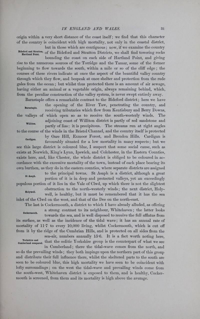 Barnstaple. Williton. Cardigan. origin within a very short distance of the coast itself; we find that this character of the country is coincident with high mortality, not only in the coastal district, but in those which are contiguous; now, if we examine the country BldHartiaand Pointt0n’ the Bideford and Stratton Districts, we shall find towering rocks bounding the coast on each side of Hartland Point, and giving rise to the numerous sources of the Torridge and the Tamar, some of the former beginning to flow towards the south, within a mile or so of the cliff edge; the courses of these rivers indicate at once the aspect of the beautiful valley country through which they flow, and bespeak at once shelter and protection from the rude gales from the ocean; but whilst thus protected there is an amount of air sewage, having either an animal or a vegetable origin, always remaining behind, which, from the peculiar construction of the valley system, is never swept entirely away. Barnstaple offers a remarkable contrast to the Bideford district; here we have the opening of the River Taw, penetrating the country, and receiving tributaries which flow from Kentisbury and Berry Downs, the valleys of which ojDen so as to receive the south-westerly winds. The adjoining coast of Williton district is partly of red sandstone and partly of lias : it is precipitous. The streams run at right angles to the course of the winds in the Bristol Channel, and the country itself is protected by Oare Hill, Exmoor Forest, and Brendon Hills. Cardigan is favourably situated for a low mortality in many respects; but we see this large district is coloured blue, I suspect that some social cause, such as exists at Norwich, King’s Lynn, Ipswich, and Colchester, in the Eastern Counties, exists here, and, like Chester, the whole district is obliged to be coloured in ac- cordance with the excessive mortality of the town, instead of each place bearing its own burthen, as they do in the eastern counties, where separate districts are assigned to the principal towns. St Asaph is a district, although a great portion of it is in deep and protected valleys, yet an exceedingly populous portion of it lies in the Yale of Clwd, up which there is not the slightest obstruction to the north-westerly winds; the next district, Holy- well, is healthy, but it must be remembered that it has the sea inlet of the Clwd on the west, and that of the Dee on the north-east. The last is Cockermouth, a district to which I have already alluded, as offering a strong contrast to its neighbour, Whitehaven; the latter looks towards the sea, and is well disposed to receive the full afflatus from its surface, as well as the incidence of the tidal wave; it has an annual rate of mortality of 11*7 to every 10,000 living, whilst Cockermouth, which is cut off from it by the ridge of the Cumbrian Hills, and is protected on all sides from the sea-air, numbers annually 15’6. It is a fact worth noting here, cumLTikandrceomnpdared. that the oolitic Yorkshire group is the counterpart of what we see in Cumberland; there the tidal-wave conies from the north, and so do the prevailing winds; they both impinge upon the northern part of this group and distribute their full influence there, whilst the sheltered parts to the south are seen to be coloured blue, this high mortality we have seen to be coincident with lofty surroundings; on the west the tidal-wave and prevailing winds come from the south-west, Whitehaven district is exposed to them, and is healthy, Cocker- mouth is screened, from them and its mortality is high above the average. St Asaph. Holywell. Cockermouth.