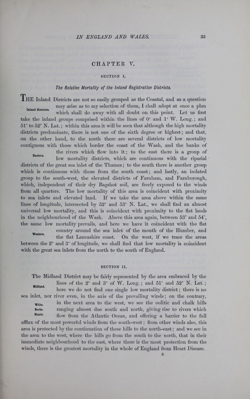 CHAPTER Y. SECTION I. Inland Districts. Eastern. The Relative Mortality of the Inland Registration Districts. The Inland Districts are not so easily grouped as the Coastal, and as a question may arise as to my selection of them, I shall adopt at once a plan which shall do away with all doubt on this point. Let us first take the inland groups comprised within the lines of 0° and 1° W. Long.; and 51° to 52° N. Lat.; within this area it will be seen that although the high mortality districts predominate, there is not one of the sixth degree or highest; and that, on the other hand, to the north there are several districts of low mortality contiguous with those which border the coast of the Wash, and the banks of the rivers which flow into it; to the east there is a group of low mortality districts, which are continuous with the riparial districts of the great sea inlet of the Thames; to the south there is another group which is continuous with those from the south coast; and lastly, an isolated group to the south-west, the elevated districts of Farnham, and Farnborough, which, independent of their dry Bagshot soil, are freely exposed to the winds from all quarters. The low mortality of this area is coincident with proximity to sea inlets and elevated land. If we take the area above within the same lines of longitude, intersected by 52° and 53° N. Lat., we shall find an almost universal low mortality, and this is coincident with proximity to the flat lands in the neighbourhood of the Wash. Above this area again, between 53° and 54°, the same low mortality prevails, and here we have it coincident with the flat country around the sea inlet of the mouth of the Humber, and Western. the flat Lancashire coast. On the west, if we trace the areas between the 2° and 3° of longitude, we shall find that low mortality is coincident with the great sea inlets from the north to the south of England. SECTION II. The Midland District may be fairly represented by the area embraced by the lines of the 2° and 3° of W. Long.; and 51° and 52° N. Lat.; here we do not find one single low mortality district; there is no sea inlet, nor river even, in the axis of the prevailing winds; on the contrary, in the next area to the west, we see the oolitic and chalk hills ranging almost due south and north, giving rise to rivers which flow from the Atlantic Ocean, and offering a barrier to the full afflux of the most powerful winds from the south-west; from other winds also, this area is protected by the continuation of these hills to the north-east; and we see in the area to the west, where the hills go from the south to the north, that in their immediate neighbourhood to the east, where there is the most protection from the winds, there is the greatest mortality in the whole of England from Heart Disease. Midland. Wilts. Berks. Hants.