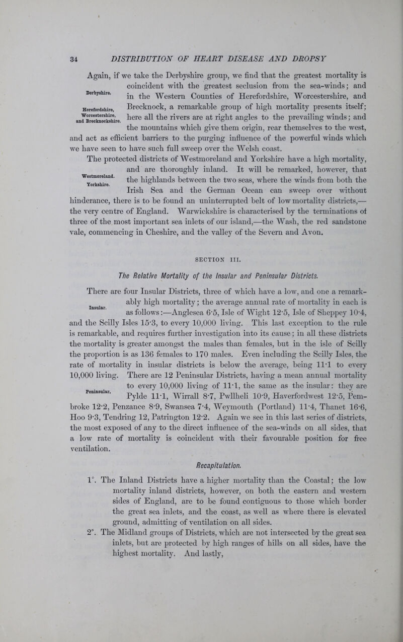 Derbyshire, Herefordshire, Worcestershire, and Brecknockshire. Again, if we take the Derbyshire group, we find that the greatest mortality is coincident with the greatest seclusion from the sea-winds; and in the Western Counties of Herefordshire, Worcestershire, and Brecknock, a remarkable group of high mortality presents itself; here all the rivers are at right angles to the prevailing winds; and the mountains which give them origin, rear themselves to the west, and act as efficient barriers to the purging influence of the powerful winds which we have seen to have such full sweep over the Welsh coast. The protected districts of Westmoreland and Yorkshire have a high mortality, and are thoroughly inland. It will be remarked, however, that the highlands between the two seas, where the winds from both the Irish Sea and the German Ocean can sweep over without hinderance, there is to be found an uninterrupted belt of low mortality districts,— the very centre of England. Warwickshire is characterised by the terminations ot three of the most important sea inlets of our island,—the Wash, the red sandstone vale, commencing in Cheshire, and the valley of the Severn and Avon. Westmoreland. Yorkshire. Insular. SECTION III. The Relative Mortality of the Insular and Peninsular Districts. There are four Insular Districts, three of which have a low, and one a remark- ably high mortality; the average annual rate of mortality in each is as follows:—Anglesea 6*5, Isle of Wight 12*5, Isle of Sheppey 10*4, and the Scilly Isles 15*3, to every 10,000 living. This last exception to the rule is remarkable, and requires further investigation into its cause; in all these districts the mortality is greater amongst the males than females, but in the isle of Scilly the proportion is as 136 females to 170 males. Even including the Scilly Isles, the rate of mortality in insular districts is below the average, being 11*1 to every 10,000 living. There are 12 Peninsular Districts, having a mean annual mortality to every 10,000 living of 11'1, the same as the insular: they are Pylde 11T, Wirrall 8*7, Pwllheli 10*9, Haverfordwest 12*5, Pem- broke 12*2, Penzance 8*9, Swansea 7*4, Weymouth (Portland) 11*4, Thanet 16*6, Hoo 9*3, Tendring 12, Patrington 12*2. Again we see in this last series of districts, the most exposed of any to the direct influence of the sea-winds on all sides, that a low rate of mortality is coincident with their favourable position for free ventilation. Peninsular. Recapitulation. 1°. The Inland Districts have a higher mortality than the Coastal; the low mortality inland districts, however, on both the eastern and western sides of England, are to be found contiguous to those which border the great sea inlets, and the coast, as well as where there is elevated ground, admitting of ventilation on all sides. 2°. The Midland groups of Districts, which are not intersected by the great sea inlets, but are protected by high ranges of hills on all sides, have the highest mortality. And lastly,