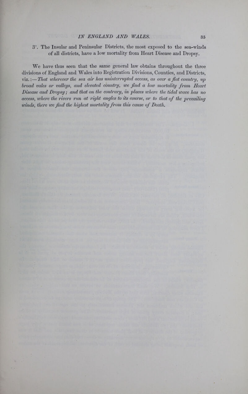 3°. The Insular and Peninsular Districts, the most exposed to the sea-winds of all districts, have a low mortality from Heart Disease and Dropsy. We have thus seen that the same general law obtains throughout the three divisions of England and Wales into Registration Divisions, Counties, and Districts, viz.:—That wherever the sea air has uninterrupted access, as over a flat country, up hroacl vales or valleys, a7td elevated country, we find a low mortality from Heart Disease and Dropsy; and that on the contrary, in places where the tidal leave has no access, where the rivers run at right angles to its course, or to that of the prevailing winds, there ive find the highest mortality from this cause of Death.