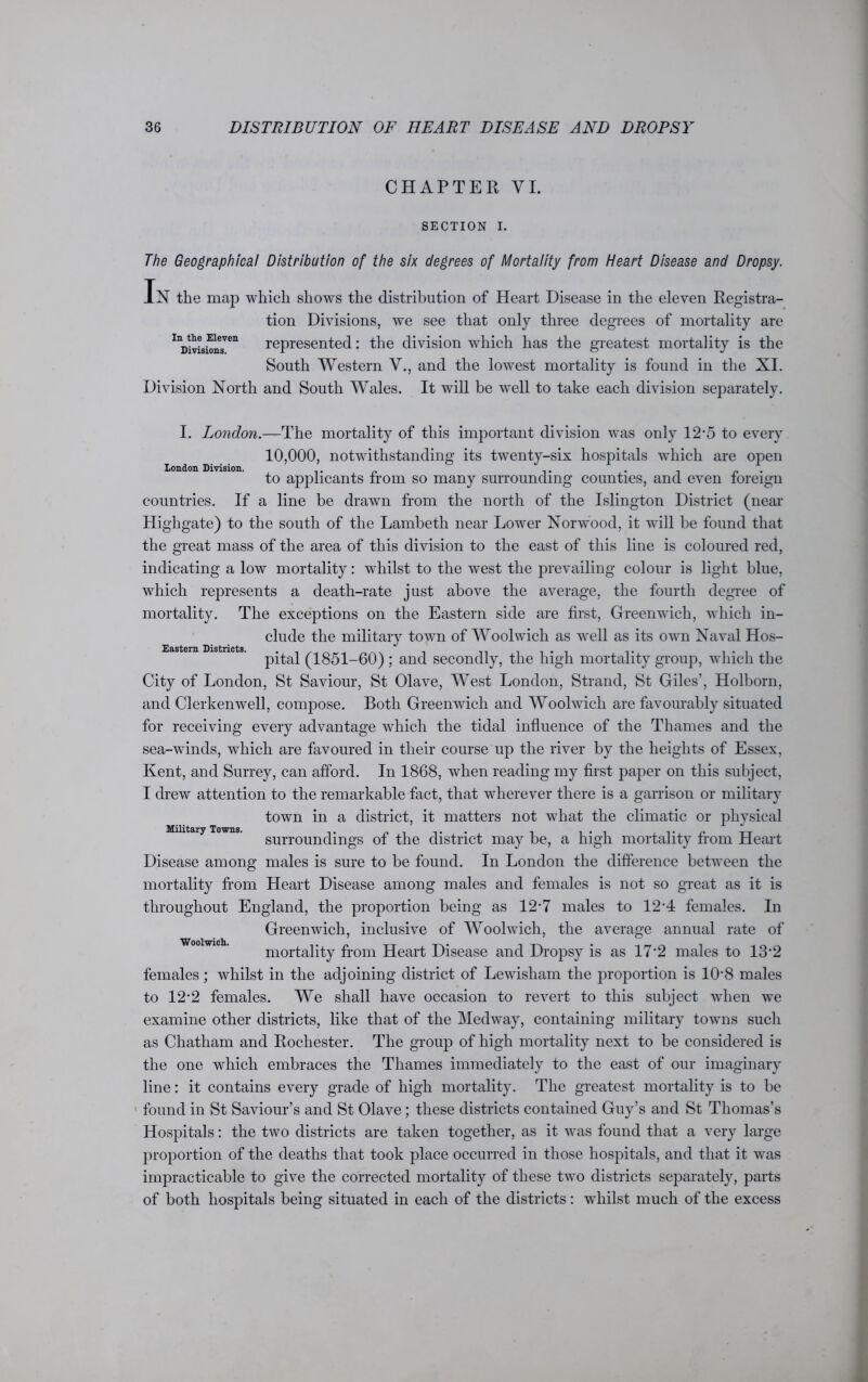CHAPTER VI. SECTION I. The Geographical Distribution of the six degrees of Mortality from Heart Disease and Dropsy. In the map which shows the distribution of Heart Disease in the eleven Registra- tion Divisions, we see that only three degrees of mortality are InDivisi^nsVen represented: the division wdiich has the greatest mortality is the South Western V., and the lowest mortality is found in the XI. Division North and South Wales. It will be well to take each division separately. London Division. Eastern Districts. I. London.—The mortality of this important division was only 12-5 to every 10,000, notwithstanding its twenty-six hospitals which are open to applicants from so many surrounding counties, and even foreign countries. If a line be drawn from the north of the Islington District (near Highgate) to the south of the Lambeth near Lower Norwood, it will be found that the great mass of the area of this division to the east of this line is coloured red, indicating a low mortality: whilst to the west the prevailing colour is light blue, wdiich represents a death-rate just above the average, the fourth degree of mortality. The exceptions on the Eastern side are first, Greenwich, wdiich in- clude the military town of Woolwich as well as its owm Naval Hos- pital (1851-60) ; and secondly, the high mortality group, which the City of London, St Saviour, St Olave, West London, Strand, St Giles’, Holborn, and Clerkenwell, compose. Both Greenwich and Woolwdch are favourably situated for receiving every advantage which the tidal influence of the Thames and the sea-winds, which are favoured in their course up the river by the heights of Essex, Kent, and Surrey, can afford. In 1868, when reading my first paper on this subject, I drew attention to the remarkable fact, that wherever there is a garrison or military town in a district, it matters not what the climatic or physical surroundings of the district may be, a high mortality from Heart Disease among males is sure to be found. In London the difference between the mortality from Heart Disease among males and females is not so great as it is throughout England, the proportion being as 12’7 males to 12*4 females. In Greenwich, inclusive of Woolwdch, the average annual rate of mortality from Heart Disease and Dropsy is as 17 ‘2 males to 13 ’2 females; wdiilst in the adjoining district of Lewisham the proportion is 108 males to 12-2 females. We shall have occasion to revert to this subject when we examine other districts, like that of the Medway, containing military towms such as Chatham and Rochester. The group of high mortality next to be considered is the one which embraces the Thames immediately to the east of our imaginary line: it contains every grade of high mortality. The greatest mortality is to be found in St Saviour’s and St Olave; these districts contained Guy’s and St Thomas’s Hospitals: the two districts are taken together, as it was found that a very large proportion of the deaths that took place occurred in those hospitals, and that it wras impracticable to give the corrected mortality of these two districts separately, parts of both hospitals being situated in each of the districts: wdiilst much of the excess Military Towns. Woolwich.