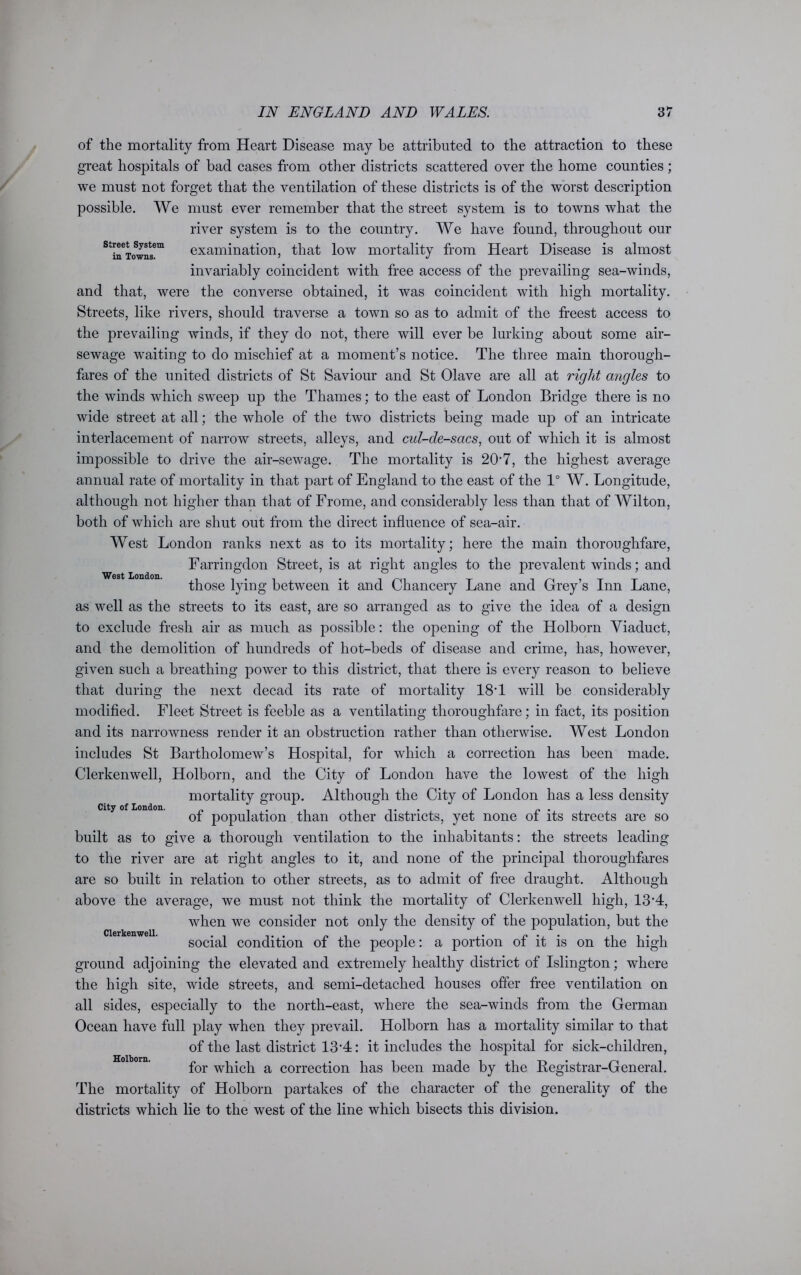 West London. of the mortality from Heart Disease may be attributed to the attraction to these great hospitals of bad cases from other districts scattered over the home counties; we must not forget that the ventilation of these districts is of the worst description possible. We must ever remember that the street system is to towns what the river system is to the country. We have found, throughout our StineTowns!m examination, that low mortality from Heart Disease is almost invariably coincident with free access of the prevailing sea-winds, and that, were the converse obtained, it was coincident with high mortality. Streets, like rivers, should traverse a town so as to admit of the freest access to the prevailing winds, if they do not, there will ever be lurking about some air- sewage waiting to do mischief at a moment’s notice. The three main thorough- fares of the united districts of St Saviour and St Olave are all at right angles to the winds which sweep up the Thames; to the east of London Bridge there is no wide street at all; the whole of the two districts being made up of an intricate interlacement of narrow streets, alleys, and cul-de-sacs, out of which it is almost impossible to drive the air-sewage. The mortality is 207, the highest average annual rate of mortality in that part of England to the east of the 1° W. Longitude, although not higher than that of Frome, and considerably less than that of Wilton, both of which are shut out from the direct influence of sea-air. West London ranks next as to its mortality; here the main thoroughfare, Farringdon Street, is at right angles to the prevalent winds; and those lying between it and Chancery Lane and Grey’s Inn Lane, as well as the streets to its east, are so arranged as to give the idea of a design to exclude fresh air as much as possible: the opening of the Holborn Viaduct, and the demolition of hundreds of hot-beds of disease and crime, has, however, given such a breathing power to this district, that there is every reason to believe that during the next decad its rate of mortality 18T will be considerably modified. Fleet Street is feeble as a ventilating thoroughfare; in fact, its position and its narrowness render it an obstruction rather than otherwise. West London includes St Bartholomew’s Hospital, for which a correction has been made. Clerkenwell, Holborn, and the City of London have the lowest of the high mortality group. Although the City of London has a less density of population than other districts, yet none of its streets are so built as to give a thorough ventilation to the inhabitants: the streets leading to the river are at right angles to it, and none of the principal thoroughfares are so built in relation to other streets, as to admit of free draught. Although above the average, we must not think the mortality of Clerkenwell high, 13'4, when we consider not only the density of the population, but the social condition of the people: a portion of it is on the high ground adjoining the elevated and extremely healthy district of Islington; where the high site, wide streets, and semi-detached houses offer free ventilation on all sides, especially to the north-east, where the sea-winds from the German Ocean have full play when they prevail. Holborn has a mortality similar to that of the last district 13*4: it includes the hospital for sick-children, for which a correction has been made by the Begistrar-General. The mortality of Holborn partakes of the character of the generality of the districts which lie to the west of the line which bisects this division. City of London. Clerkenwell. Holborn.