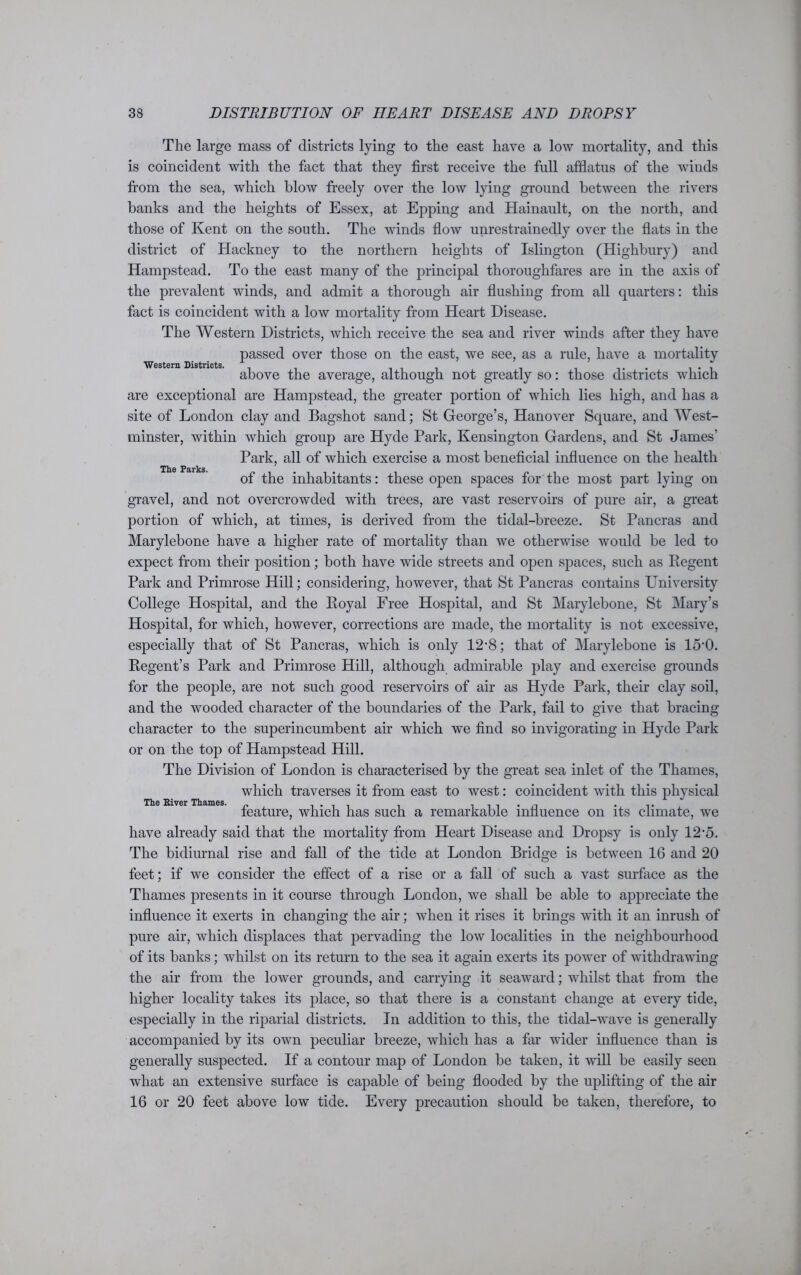 Western Districts. The Parks. The large mass of districts lying to the east have a low mortality, and this is coincident with the fact that they first receive the full afflatus of the winds from the sea, which blow freely over the low lying ground between the rivers banks and the heights of Essex, at Epping and Hainault, on the north, and those of Kent on the south. The winds flow unrestrainedly over the flats in the district of Hackney to the northern heights of Islington (Highbury) and Hampstead. To the east many of the principal thoroughfares are in the axis of the prevalent winds, and admit a thorough air flushing from all quarters: this fact is coincident with a low mortality from Heart Disease. The Western Districts, which receive the sea and river winds after they have passed over those on the east, we see, as a rule, have a mortality above the average, although not greatly so: those districts which are exceptional are Hampstead, the greater portion of which lies high, and has a site of London clay and Bagshot sand; St George’s, Hanover Square, and West- minster, within which group are Hyde Park, Kensington Gardens, and St James’ Park, all of which exercise a most beneficial influence on the health of the inhabitants: these open spaces for the most part lying on gravel, and not overcrowded with trees, are vast reservoirs of pure air, a great portion of which, at times, is derived from the tidal-breeze. St Pancras and Marylebone have a higher rate of mortality than we otherwise would be led to expect from their position; both have wide streets and open spaces, such as Regent Park and Primrose Hill; considering, however, that St Pancras contains University College Hospital, and the Royal Free Hospital, and St Marylebone, St Mary’s Hospital, for which, however, corrections are made, the mortality is not excessive, especially that of St Pancras, which is only 12-8; that of Marylebone is 15‘0. Regent’s Park and Primrose Hill, although admirable play and exercise grounds for the people, are not such good reservoirs of air as Hyde Park, their clay soil, and the wooded character of the boundaries of the Park, fail to give that bracing character to the superincumbent air which we find so invigorating in Hyde Park or on the top of Hampstead Hill. The Division of London is characterised by the great sea inlet of the Thames, which traverses it from east to west: coincident with this physical feature, which has such a remarkable influence on its climate, we have already said that the mortality from Heart Disease and Dropsy is only 12‘5. The bidiurnal rise and fall of the tide at London Bridge is between 16 and 20 feet; if we consider the effect of a rise or a fall of such a vast surface as the Thames presents in it course through London, we shall be able to appreciate the influence it exerts in changing the air; when it rises it brings with it an inrush of pure air, which displaces that pervading the low localities in the neighbourhood of its banks; whilst on its return to the sea it again exerts its power of withdrawing the air from the lower grounds, and carrying it seaward; whilst that from the higher locality takes its place, so that there is a constant change at every tide, especially in the riparial districts. In addition to this, the tidal-wave is generally accompanied by its own peculiar breeze, which has a far wider influence than is generally suspected. If a contour map of London be taken, it will be easily seen what an extensive surface is capable of being flooded by the uplifting of the air 16 or 20 feet above low tide. Every precaution should be taken, therefore, to The River Thames.