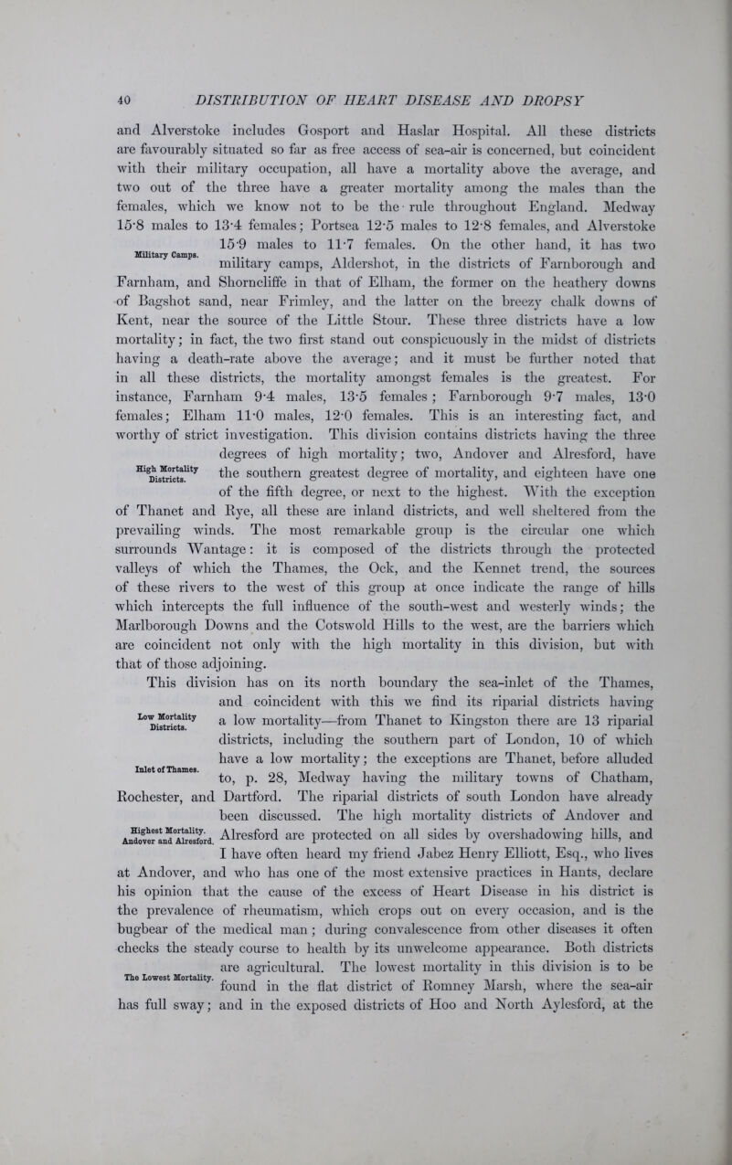 Military Camps. and Alverstoke includes Gosport and Haslar Hospital. All these districts are favourably situated so far as free access of sea-air is concerned, but coincident with their military occupation, all have a mortality above the average, and two out of the three have a greater mortality among the males than the females, which we know not to be the' rule throughout England. Medway 15‘8 males to ISA females; Portsea 12-5 males to 12-8 females, and Alverstoke 15'9 males to 11 -7 females. On the other hand, it has two military camps, Aldershot, in the districts of Farnborough and Farnham, and Shorncliffe in that of Elham, the former on the heathery downs of Bagshot sand, near Frimley, and the latter on the breezy chalk downs of Kent, near the source of the Little Stour. These three districts have a low mortality; in fact, the two first stand out conspicuously in the midst of districts having a death-rate above the average; and it must be farther noted that in all these districts, the mortality amongst females is the greatest. For instance, Farnham 9A males, 13‘5 females ; Farnborough 9'7 males, 13-0 females; Elham IPO males, 12‘0 females. This is an interesting fact, and worthy of strict investigation. This division contains districts having the three degrees of high mortality; two, Andover and Alresford, have HlS]LTrictsUt7 the southern greatest degree of mortality, and eighteen have one of the fifth degree, or next to the highest. With the exception of Thanet and Bye, all these are inland districts, and well sheltered from the prevailing winds. The most remarkable group is the circular one which surrounds Wantage: it is composed of the districts through the protected valleys of which the Thames, the Ock, and the Kennet trend, the sources of these rivers to the west of this group at once indicate the range of hills which intercepts the full influence of the south-west and westerly winds; the Marlborough Downs and the Cotswold Hills to the west, are the barriers which are coincident not only with the high mortality in this division, but with that of those adjoining. This division has on its north boundary the sea-inlet of the Thames, and coincident with this we find its riparial districts having a low mortality—from Thanet to Kingston there are 13 riparial districts, including the southern part of London, 10 of which have a low mortality; the exceptions are Thanet, before alluded to, p. 28, Medway having the military towns of Chatham, Rochester, and Dartford. The riparial districts of south London have already been discussed. The high mortality districts of Andover and AndoverSand°Aire 1 ford Alresford are protected on all sides by overshadowing hills, and I have often heard my friend Jabez Henry Elliott, Esq., who lives at Andover, and who has one of the most extensive practices in Hants, declare his opinion that the cause of the excess of Heart Disease in his district is the prevalence of rheumatism, which crops out on every occasion, and is the bugbear of the medical man ; during convalescence from other diseases it often checks the steady course to health by its unwelcome appearance. Both districts are agricultural. The lowest mortality in this division is to be found in the flat district of Romney Marsh, where the sea-air has full sway; and in the exposed districts of Hoo and North Aylesford, at the low Mortality Districts. Inlet of Thames. The Lowest Mortality.