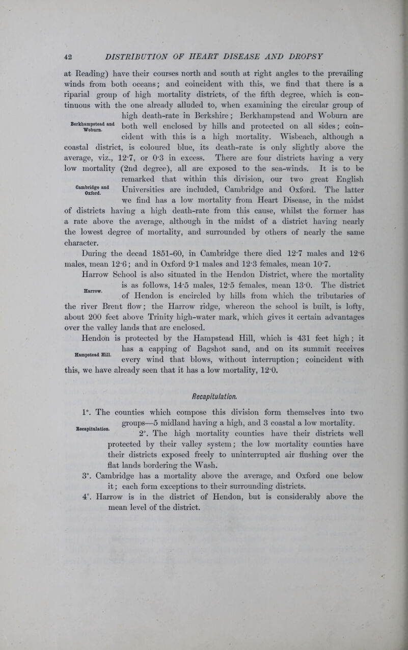 at Reading) have their courses north and south at right angles to the prevailing winds from both oceans; and coincident with this, we find that there is a riparial group of high mortality districts, of the fifth degree, which is con- tinuous with the one already alluded to, when examining the circular group of high death-rate in Berkshire; Berkhampstead and Woburn are Bwkhwokmd and both well enclosed by hills and protected on all sides; coin- cident with this is a high mortality. Wisbeach, although a coastal district, is coloured blue, its death-rate is only slightly above the average, viz., 12-7, or 03 in excess. There are four districts having a very low mortality (2nd degree), all are exposed to the sea-winds. It is to be remarked that within this division, our two great English Cam()xft>rdand Universities are included, Cambridge and Oxford. The latter we find has a low mortality from Heart Disease, in the midst of districts having a high death-rate from this cause, whilst the former has a rate above the average, although in the midst of a district having nearly the lowest degree of mortality, and surrounded by others of nearly the same character. During the decad 1851-60, in Cambridge there died 12'7 males and 12’6 males, mean 12'6; and in Oxford 9T males and 12-3 females, mean 107. Harrow School is also situated in the Hendon District, where the mortality is as follows, 14-5 males, 12‘5 females, mean 13‘0. The district of Hendon is encircled by hills from which the tributaries of the river Brent flow; the Harrow ridge, whereon the school is built, is lofty, about 200 feet above Trinity high-water mark, which gives it certain advantages over the valley lands that are enclosed. Hendon is protected by the Hampstead Hill, which is 431 feet high; it has a capping of Bagshot sand, and on its summit receives every wind that blows, without interruption; coincident with this, we have already seen that it has a low mortality, 12*0. Harrow. Hampstead Hill. Recapitulation. Recapitulation. 1°. The counties which compose this division form themselves into two groups—5 midland having a high, and 3 coastal a low mortality. 2°. The high mortality counties have their districts well protected by their valley system; the low mortality counties have their districts exposed freely to uninterrupted air flushing over the flat lands bordering the Wash. Cambridge has a mortality above the average, and Oxford one below it; each form exceptions to their surrounding districts. Harrow is in the district of Hendon, but is considerably above the mean level of the district.