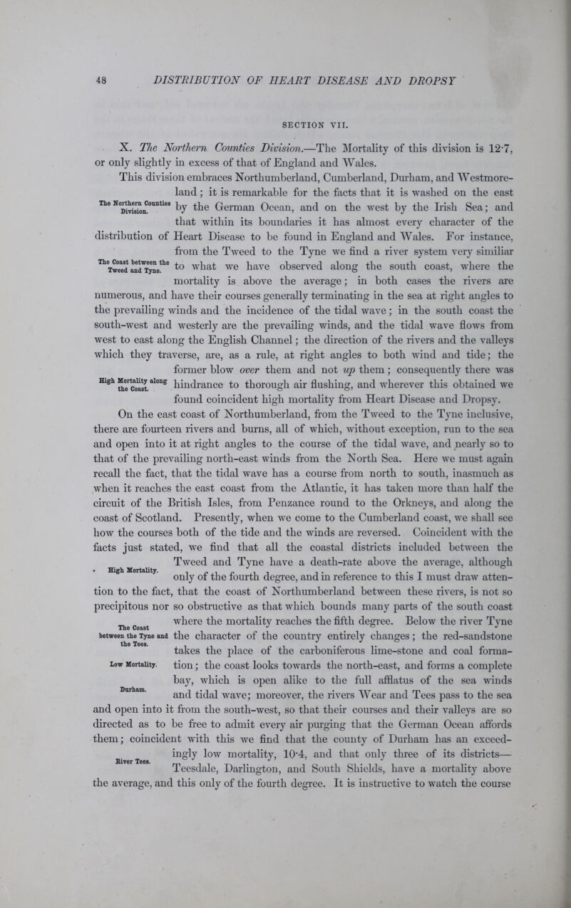 SECTION VII. X. The Northern Counties Division.—The Mortality of this division is 12-7, or only slightly in excess of that of England and Wales. This division embraces Northumberland, Cumberland, Durham, and Westmore- land ; it is remarkable for the facts that it is washed on the east TheN<Ditis^nCounties hJ the German Ocean, and on the west by the Irish Sea; and that within its boundaries it has almost every character of the distribution of Heart Disease to be found in England and Wales. For instance, from the Tweed to the Tyne we find a river system very similiar ThTw?edandTyne!he to what we have observed along the south coast, where the mortality is above the average; in both cases the rivers are numerous, and have their courses generally terminating in the sea at right angles to the prevailing winds and the incidence of the tidal wave; in the south coast the south-west and westerly are the prevailing winds, and the tidal wave flows from west to east along the English Channel; the direction of the rivers and the valleys which they traverse, are, as a rule, at right angles to both wind and tide; the former blow over them and not up them; consequently there was High Mortality ai°ng pinc[rance to thorough air flushing, and wherever this obtained we High Mortality. found coincident high mortality from Heart Disease and Dropsy. On the east coast of Northumberland, from the Tweed to the Tyne inclusive, there are fourteen rivers and burns, all of which, without exception, run to the sea and open into it at right angles to the course of the tidal wave, and nearly so to that of the prevailing north-east winds from the North Sea. Here we must again recall the fact, that the tidal wave has a course from north to south, inasmuch as when it reaches the east coast from the Atlantic, it has taken more than half the circuit of the British Isles, from Penzance round to the Orkneys, and along the coast of Scotland. Presently, when we come to the Cumberland coast, we shall see how the courses both of the tide and the winds are reversed. Coincident with the facts just stated, we find that all the coastal districts included between the Tweed and Tyne have a death-rate above the average, although only of the fourth degree, and in reference to this I must draw atten- tion to the fact, that the coast of Northumberland between these rivers, is not so precipitous nor so obstructive as that which bounds many parts of the south coast where the mortality reaches the fifth degree. Below the river Tyne The Coast J & J between the Tyne and the character of the country entirely changes; the red-sandstone the Tees. % # takes the place of the carboniferous lime-stone and coal forma- iow Mortality. tion; the coast looks towards the north-east, and forms a complete bay, which is open alike to the full afflatus of the sea winds and tidal wave; moreover, the rivers Wear and Tees pass to the sea and open into it from the south-west, so that their courses and their valleys are so directed as to be free to admit every air purging that the German Ocean affords them; coincident with this we find that the county of Durham has an exceed- ingly low mortality, 10'4, and that only three of its districts— Teesdale, Darlington, and South Shields, have a mortality above the average, and this only of the fourth degree. It is instructive to watch the course Durham. River Tees.