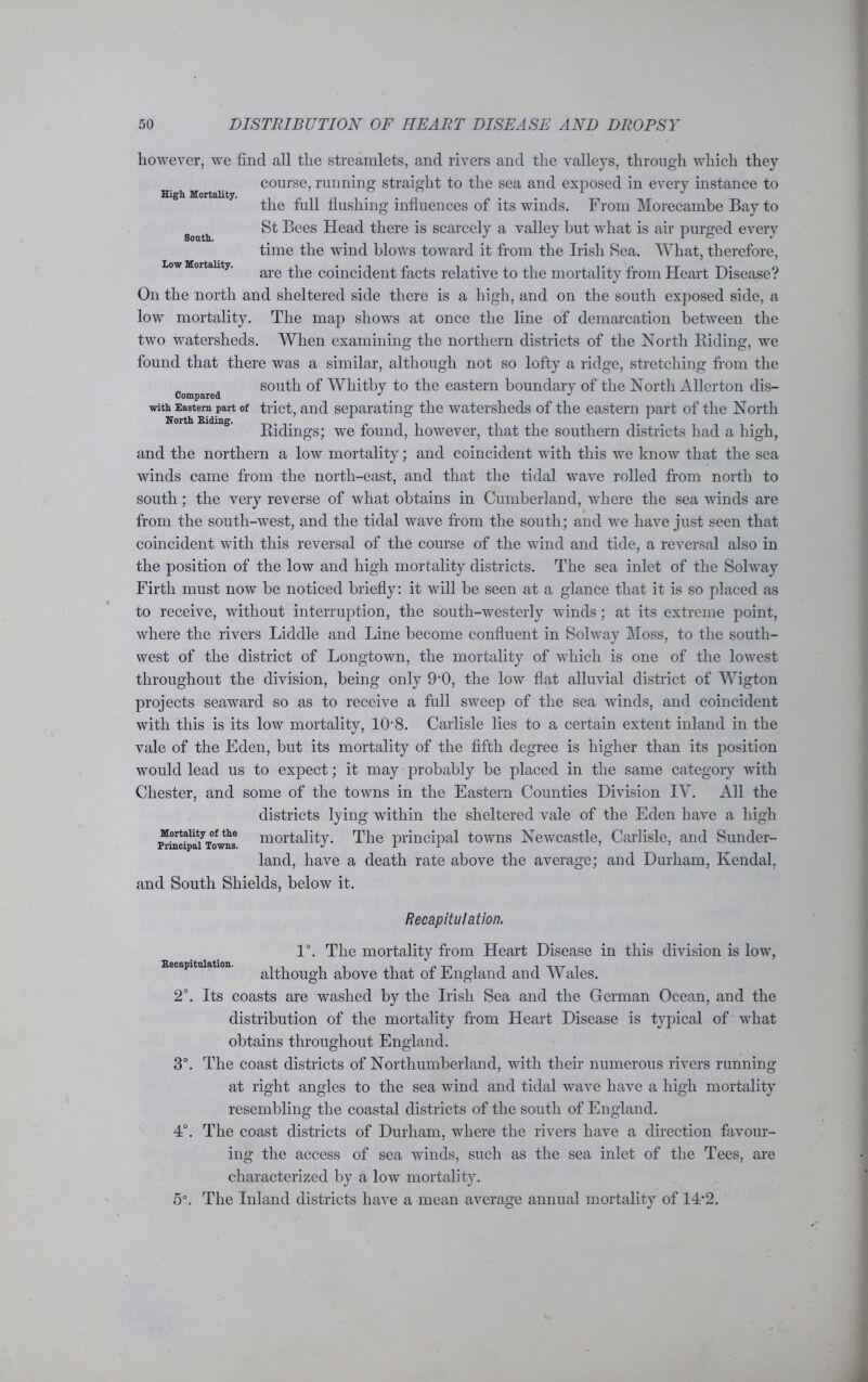 High Mortality. South. Low Mortality. however, we find all the streamlets, and rivers and the valleys, through which they course, running straight to the sea and exposed in every instance to the full flushing influences of its winds. From Morecambe Bay to St Bees Head there is scarcely a valley hut what is air purged every time the wind blows toward it from the Irish Sea. What, therefore, are the coincident facts relative to the mortality from Heart Disease? On the north and sheltered side there is a high, and on the south exposed side, a low mortality. The map shows at once the line of demarcation between the two watersheds. When examining the northern districts of the North Riding, we found that there was a similar, although not so lofty a ridge, stretching from the south of Whitby to the eastern boundary of the North Allerton dis- Compared _ J J with Eastern part of trict, and separating the watersheds of the eastern part of the North North Riding. . . Ridings; we found, however, that the southern districts had a high, and the northern a low mortality; and coincident with this we know that the sea winds came from the north-east, and that the tidal wave rolled from north to south; the very reverse of what obtains in Cumberland, where the sea winds are from the south-west, and the tidal wave from the south; and we have just seen that coincident with this reversal of the course of the wind and tide, a reversal also in the position of the low and high mortality districts. The sea inlet of the Solway Firth must now be noticed briefly: it will be seen at a glance that it is so placed as to receive, without interruption, the south-westerly winds; at its extreme point, where the rivers Liddle and Line become confluent in Solway Moss, to the south- west of the district of Longtown, the mortality of which is one of the lowest throughout the division, being only 9’0, the low flat alluvial district of Wigton projects seaward so as to receive a full sweep of the sea winds, and coincident with this is its low mortality, 108. Carlisle lies to a certain extent inland in the vale of the Eden, but its mortality of the fifth degree is higher than its position would lead us to expect; it may probably be placed in the same category with Chester, and some of the towns in the Eastern Counties Division IV. All the districts lying within the sheltered vale of the Eden have a high Mortality of the mortality. The principal towns Newcastle, Carlisle, and Sunder- Pnncipal Towns. J i r land, have a death rate above the average; and Durham, Kendal, and South Shields, below it. Recapitulation. 1°. The mortality from Heart Disease in this division is low, .capitulation. a^hough above that of England and Wales. 2°. Its coasts are washed by the Irish Sea and the German Ocean, and the distribution of the mortality from Heart Disease is typical of what obtains throughout England. 3°. The coast districts of Northumberland, with their numerous rivers running at right angles to the sea wind and tidal wave have a high mortality resembling the coastal districts of the south of England. 4°. The coast districts of Durham, where the rivers have a direction favour- ing the access of sea winds, such as the sea inlet of the Tees, are characterized by a low mortality. 5°. The Inland districts have a mean average annual mortality of 14*2.