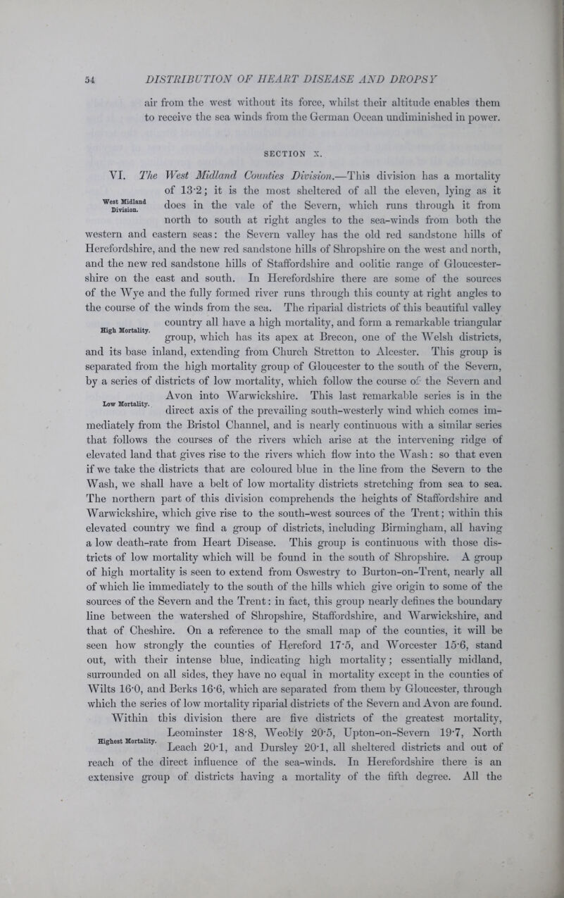 air from the west without its force, whilst their altitude enables them to receive the sea winds from the German Ocean undiminished in power. section x. VI. The West Midland Counties Division.—This division has a mortality of 13'2; it is the most sheltered of all the eleven, lying as it W9£SSHA d°GS in the vale of the Severn, which runs through it from north to south at right angles to the sea-winds from both the western and eastern seas: the Severn valley has the old red sandstone hills of Herefordshire, and the new red sandstone hills of Shropshire on the west and north, and the new red sandstone hills of Staffordshire and oolitic range of Gloucester- High Mortality. shire on the east and south. In Herefordshire there are some of the sources of the Wye and the fully formed river runs through this county at right angles to the course of the winds from the sea. The riparial districts of this beautiful valley country all have a high mortality, and form a remarkable triangular group, which has its apex at Brecon, one of the Welsh districts, and its base inland, extending from Church Stretton to Alcester. This group is separated from the high mortality group of Gloucester to the south of the Severn, by a series of districts of low mortality, which follow the course of- the Severn and Avon into Warwickshire. This last remarkable series is in the direct axis of the prevailing south-westerly wind which comes im- mediately from the Bristol Channel, and is nearly continuous with a similar series that follows the courses of the rivers which arise at the intervening ridge of Low Mortality.. elevated land that gives rise to the rivers which flow into the Wash : so that even if we take the districts that are coloured blue in the line from the Severn to the Wash, we shall have a belt of low mortality districts stretching from sea to sea. The northern part of this division comprehends the heights of Staffordshire and Warwickshire, which give rise to the south-west sources of the Trent; within this elevated country we find a group of districts, including Birmingham, all having a low death-rate from Heart Disease. This group is continuous with those dis- tricts of low mortality which will be found in the south of Shropshire. A group of high mortality is seen to extend from Oswestry to Burton-on-Trent, nearly all of which lie immediately to the south of the hills which give origin to some of the sources of the Severn and the Trent: in fact, this group nearly defines the boundary line between the watershed of Shropshire, Staffordshire, and Warwickshire, and that of Cheshire. On a reference to the small map of the counties, it will be seen how strongly the counties of Hereford 17’5, and Worcester 15*6, stand out, with their intense blue, indicating high mortality; essentially midland, surrounded on all sides, they have no equal in mortality except in the counties of Wilts 16’0, and Berks 16*6, which are separated from them by Gloucester, through which the series of low mortality riparial districts of the Severn and Avon are found. Within this division there are five districts of the greatest mortality, Leominster 18-8, Weobly 205, Upton-on-Severn 107, North Highest Mortality, peacp 20T, and Dursley 20T, all sheltered districts and out of reach of the direct influence of the sea-winds. In Herefordshire there is an extensive group of districts having a mortality of the fifth degree. All the