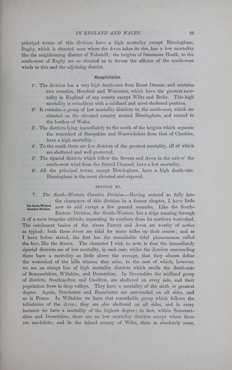 principal towns of this division have a high mortality except Birmingham. Rugby, which is situated near where the Avon takes its rise, has a low mortality like the neighbouring district of Foleshill; the heights of Dunsmore Heath, to the south-west of Rugby are so situated as to favour the afflatus of the south-west winds to this and the adjoining district. Recapitulation. 1°. The division has a very high death-rate from Heart Disease, and contains two counties, Hereford and Worcester, which have the greatest mor- tality in England of any county except Wilts and Berks. This high mortality is coincident with a midland and most sheltered position. 2°. It contains a group of low mortality districts to the north-east, which are situated on the elevated country around Birmingham, and extend to the borders of Wales. 3°. The districts lying immediately to the south of the heights which separate the watershed of Shropshire and Warwickshire from that of Cheshire, have a high mortality. 4°. To the south there are five districts of the greatest mortality, all of which are sheltered and well protected. 5°. The riparial districts which follow the Severn and Avon in the axis of the south-west wind from the Bristol Channel, have a low mortality. 6°. All the principal towns, except Birmingham, have a high death-rate. Birmingham is the most elevated and exposed. SECTION XI. V. The South-Western Counties Division.—Having entered so fully, into the characters of this division in a former chapter, I have little The south-western now to except a few general remarks. Like the South- Eastern Division, the South-Western has a ridge running through it of a most irregular altitude, separating its southern from its northern watershed. The catchment basins of the rivers Parrett and Avon are worthy of notice as typical: both these rivers are tidal for many miles up their course; and as I have before stated, the first has the remarkable tidal phenomenon called the bore, like the Severn. The character I wish to note is that the immediately riparial districts are of low mortality, in each case, whilst the districts surrounding them have a mortality so little above the average, that they almost define the watershed of the hills whence they arise, to the east of which, however, we see an abrupt line of high mortality districts which swells the death-rate of Somersetshire, Wiltshire, and Dorsetshire. In Devonshire the midland group of districts, Southmolton and Crediton, are sheltered on every side, and their population lives in deep valleys. They have a mortality of the sixth or greatest degree. Again, Dorchester and Beaminster are surrounded on all sides, and so is Frome. In Wiltshire we have that remarkable group which follows the tributaries of the Avon; they are also sheltered on all sides, and in every instance we have a mortality of the highest degree; in fact, within Somerset- shire and Dorsetshire, there are no low mortality districts except where there are sea-inlets; and in the inland county of Wilts, there is absolutely none,