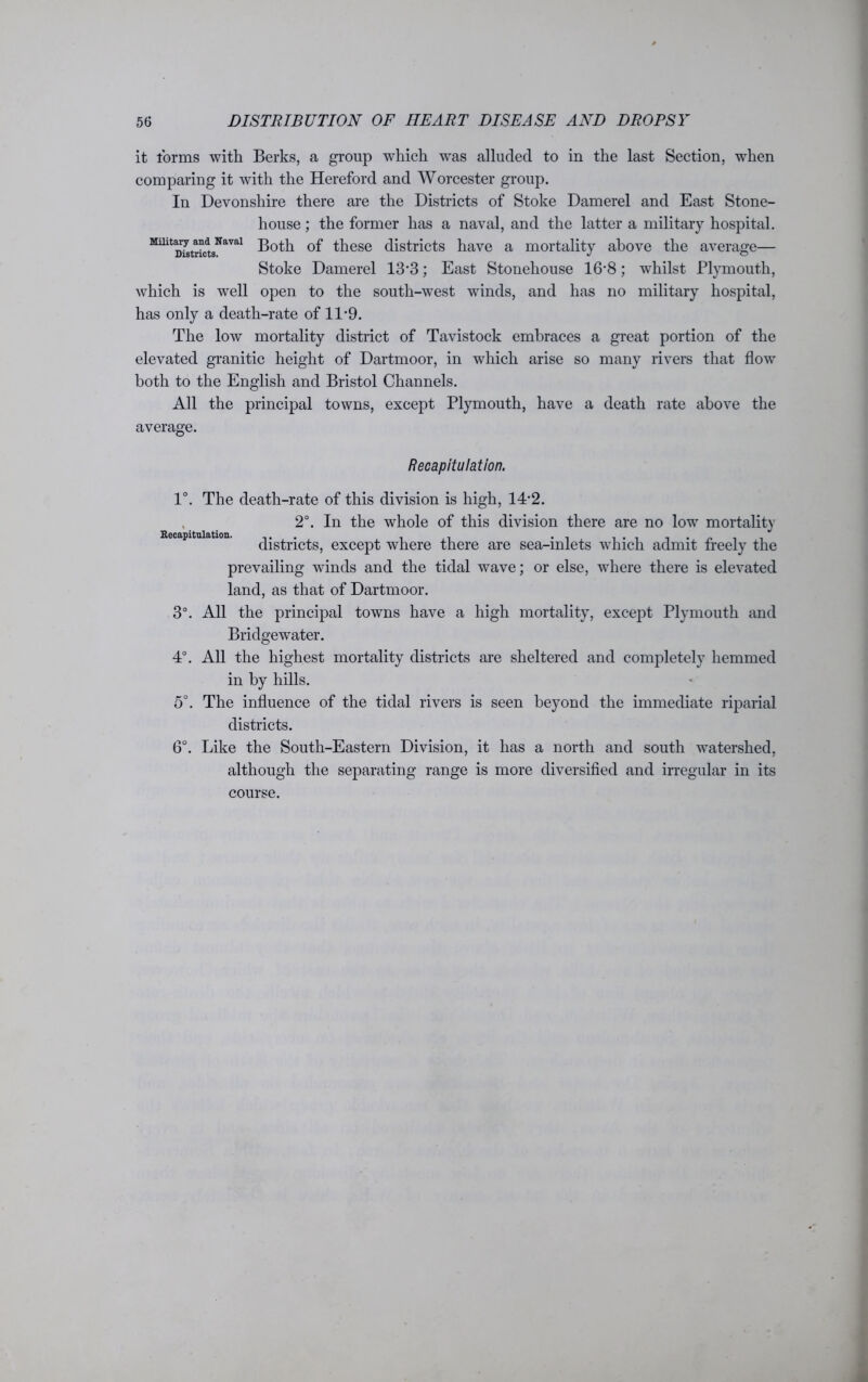 it forms with Berks, a group which was alluded to in the last Section, when comparing it with the Hereford and Worcester group. In Devonshire there are the Districts of Stoke Damerel and East Stone- house ; the former has a naval, and the latter a military hospital. Millt D^tricts^aVal Both of these districts have a mortality above the average— Stoke Damerel 13’3; East Stonehouse 16‘8; whilst Plymouth, which is well open to the south-west winds, and has no military hospital, has only a death-rate of 11-9. The low mortality district of Tavistock embraces a great portion of the elevated granitic height of Dartmoor, in which arise so many rivers that flow both to the English and Bristol Channels. All the principal towns, except Plymouth, have a death rate above the average. Recapitulation. 1°. The death-rate of this division is high, 1T2. 2°. In the whole of this division there are no low mortality districts, except where there are sea-inlets which admit freely the prevailing winds and the tidal wave; or else, where there is elevated land, as that of Dartmoor. 3°. All the principal towns have a high mortality, except Plymouth and Bridgewater. 4°. All the highest mortality districts are sheltered and completely hemmed in by hills. 5°. The influence of the tidal rivers is seen beyond the immediate riparial districts. 6°. Like the South-Eastern Division, it has a north and south watershed, although the separating range is more diversified and irregular in its course.