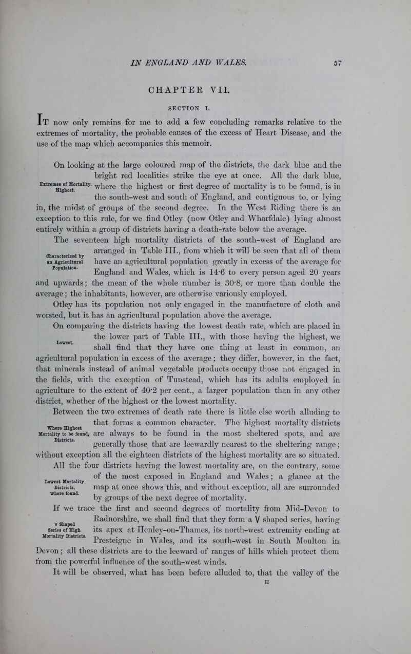 CHAPTER VII. SECTION I. It now only remains for me to add a few concluding remarks relative to the extremes of mortality, the probable causes of the excess of Heart Disease, and the use of the map which accompanies this memoir. Lowest. On looking at the large coloured map of the districts, the dark blue and the bright red localities strike the eye at once. All the dark blue, Extremes ^Mortality. wpere the highest or first degree of mortality is to be found, is in the south-west and south of England, and contiguous to, or lying- in, the midst of groups of the second degree. In the West Riding there is an exception to this rule, for we find Otley (now Otley and Wharfdale) lying almost entirely within a group of districts having a death-rate below the average. The seventeen high mortality districts of the south-west of England are arranged in Table III., from which it will be seen that all of them Characterized by an Agricultural have an agricultural population greatly in excess of the average for England and Wales, which is 14*6 to every person aged 20 years and upwards; the mean of the whole number is 30*8, or more than double the average; the inhabitants, however, are otherwise variously employed. Otley has its population not only engaged in the manufacture of cloth and worsted, but it has an agricultural population above the average. On comparing the districts having the lowest death rate, which are placed in the lower part of Table III., with those having the highest, we shall find that they have one thing at least in common, an agricultural population in excess of the average; they differ, however, in the fact, that minerals instead of animal vegetable products occupy those not engaged in the fields, with the exception of Tunstead, which has its adults employed in agriculture to the extent of 40*2 per cent., a larger population than in any other district, whether of the highest or the lowest mortality. Between the two extremes of death rate there is little else worth alluding to that forms a common character. The highest mortality districts Where Highest . J Mortality to he found, are always to be found in the most sheltered spots, and are generally those that are leewardly nearest to the sheltering range; without exception all the eighteen districts of the highest mortality are so situated. All the four districts having the lowest mortality are, on the contrary, some of the most exposed in England and Wales; a glance at the Lowest Mortality 1 # c Districts, map at once shows this, and without exception, all are surrounded by groups of the next degree of mortality. If we trace the first and second degrees of mortality from Mid-Devon to Radnorshire, we shall find that they form a V shaped series, having its apex at Henley-on-Thames, its north-west extremity ending at Presteigne in Wales, and its south-west in South Moulton in Devon; all these districts are to the leeward of ranges of hills which protect them from the powerful influence of the south-west winds. It will be observed, what has been before alluded to, that the valley of the V Shaped Series of High Mortality Districts.