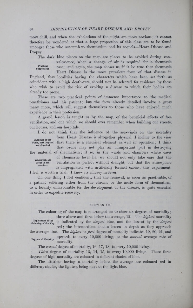 Practical Suggestions. England most chill, and when the exhalations of the night are most noxious; it cannot therefore be wondered at that a large proportion of this class are to be found amongst those who succumb to rheumatism and its sequels—Heart Disease and Dropsy. The dark blue places on the map are places to be avoided during con- valescence, when a change of air is required for a rheumatic case; and again, the map shows us, if it be true that rheumatic Heart Disease is the most prevalent form of that disease in that localities having the characters Avhich have been set forth as coincident with a high death-rate, should not be selected for residence by those who wish to avoid the risk of evoking a disease to which their bodies are already too prone. These are two practical points of immense importance to the medical practitioner and his patient; but the facts already detailed involve a great many more, which will suggest themselves to those who have enjoyed much experience in their profession. A grand lesson is taught us by the map, of the beneficial effects of free ventilation, and one which we should ever remember when building our streets, our houses, and our hospitals. I do not think that the influence of the sea-winds on the mortality from Heart Disease is altogether physical, I incline to the view Influence of Sea- . . “ . . winds, both Physical that there is a chemical element as well in operation; I think that ozone may not play an unimportant part in destroying the material of rheumatism; if so, in the wards and chambers where cases of rheumatic fever lie, we should not only take care that the ventilation is perfect without draught, but that the atmosphere is impregnated with artificially formed ozone; this experiment, I feel, is worth a trial: I know its efficacy in fever. On one thing I feel confident, that the removal, as soon as practicable, of a patient suffering either from the chronic or the acute form of rheumatism, to a locality unfavourable for the development of the disease, is quite essential in order to expedite recovery. Ventilation and Ozone in bed- chambers. SECTION III. The colouring of the map is so arranged as to show six degrees of mortality; three above and three below the average, 12. The highest mortality co^rtogof the Map 18 indicated by the deepest blue, and the lowest by the deepest red; the intermediate shades lessen in depth as they approach the average line. The highest or first degree of mortality indicates 19, 20, 21, and upwards to every 10,000 living, as the annual average rate of mortality. The second degree of mortality, 16, 17, 18, to every 10,000 living. Third degree of mortality 13, 14, 15, to every 10,000 living. These three degrees of high mortality are coloured in different shades of blue. The districts having a mortality below the average are coloured red in different shades, the lightest being next to the light blue. Degrees of Mortality.