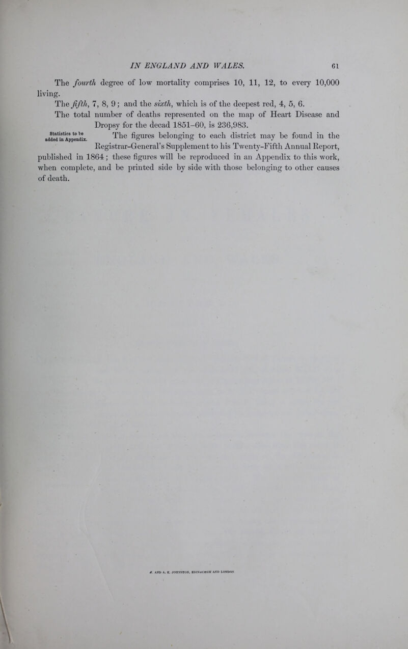 The fourth degree of low mortality comprises 10, 11, 12, to every 10,000 living. The fifth, 7, 8, 9; and the sixth, which is of the deepest red, 4, 5, 6. The total number of deaths represented on the map of Heart Disease and Dropsy for the decad 1851-60, is 236,983. The figures belonging to each district may be found in the Registrar-General’s Supplement to his Twenty-Fifth Annual Report, published in 1864; these figures will be reproduced in an Appendix to this work, when complete, and be printed side by side with those belonging to other causes of death. Statistics to le added in Appendix. K. AND A. K. JOHNSTON, KDINdURGH AND LONDON