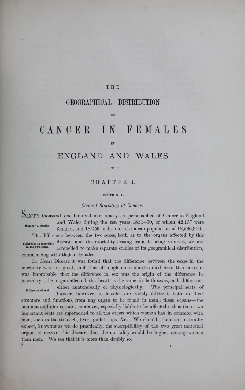 THE GEOGRAPHICAL DISTRIBUTION OF CANCER IN FEMALES IN ENGLAND AND WALES. CHAPTER I. SECTION I. General Statistics of Cancer. S Number of deaths. IXTY thousand one hundred and ninety-six persons died of Cancer in England and Wales during the ten years 1851—60, of whom 42,137 were females, and 18,059 males out of a mean population of 18,996,916. The difference between the two sexes, both as to the organs affected by this Difference in mortality disease, and the mortality arising from it, being so great, we are m the two sexes. compelled to make separate studies of its geographical distribution, commencing with that in females. In Heart Disease it was found that the difference between the sexes in the mortality was not great, and that although more females died from this cause, it was improbable that the difference in sex was the origin of the difference in mortality; the organ affected, the heart, is the same in both sexes, and differs not either anatomically or physiologically. The principal seats of Cancer, however, in females are widely different both in their structure and functions, from any organ to be found in man; these organs—the mamma and uterus—are, moreover, especially liable to be affected : thus these two important seats are superadded to all the others which woman has in common with man, such as the stomach, liver, gullet, lips, &c. We should, therefore, naturally expect, knowing as we do practically, the susceptibility of the two great maternal ' organs to receive this disease, that the mortality would be higher among women than men. We see that it is more than doubly so. Difference of seat.