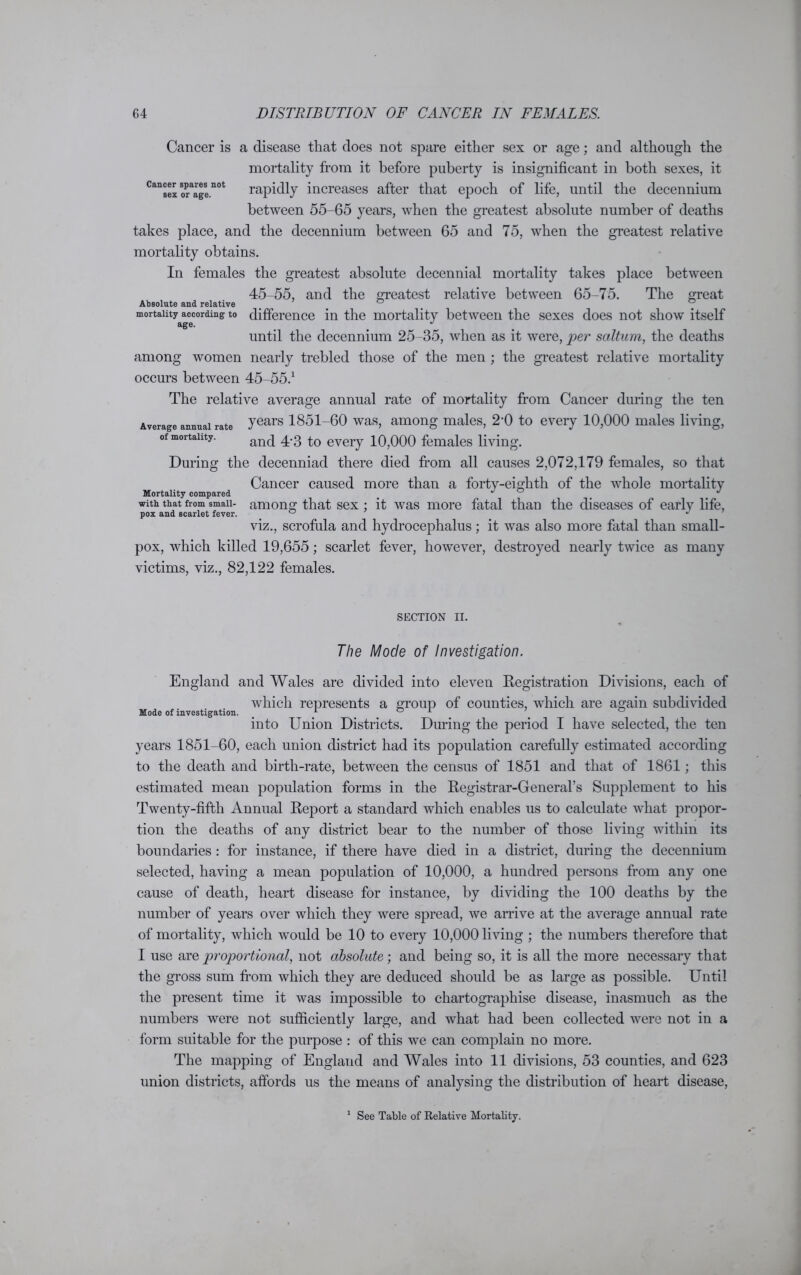 Cancer is a disease that does not spare either sex or age; and although the mortality from it before puberty is insignificant in both sexes, it Cansex oraagenot rapidly increases after that epoch of life, until the decennium between 55-65 years, when the greatest absolute number of deaths takes place, and the decennium between 65 and 75, when the greatest relative mortality obtains. In females the greatest absolute decennial mortality takes place between great 45-55, and the greatest relative between 65-75. The Absolute and relative 0 mortality according to difference in the mortality between the sexes does not show itself age. until the decennium 25-35, when as it were, per saltum, the deaths among women nearly trebled those of the men ; the greatest relative mortality occurs between 45-55.1 The relative average annual rate of mortality from Cancer during the ten Average annual rate years 1851-60 was, among males, 2’0 to every 10,000 males living, of mortality. and eveiy 10,000 females living. During the decenniad there died from all causes 2,072,179 females, so that Cancer caused more than a forty-eighth of the whole mortality Mortality compared _ J 0 J with that from smaii- among that sex : it was more fatal than the diseases of early life, pox and scarlet fever. ° J viz., scrofula and hydrocephalus; it was also more fatal than small- pox, which killed 19,655; scarlet fever, however, destroyed nearly twice as many victims, viz., 82,122 females. SECTION II. The Mode of Investigation. England and Wales are divided into eleven Registration Divisions, each of which represents a group of counties, which are again subdivided Mode of investigation. 1 ° 1 into Union Districts. During the period I have selected, the ten years 1851-60, each union district had its population carefully estimated according to the death and birth-rate, between the census of 1851 and that of 1861; this estimated mean population forms in the Registrar-General’s Supplement to his Twenty-fifth Annual Report a standard which enables us to calculate what propor- tion the deaths of any district bear to the number of those living within its boundaries : for instance, if there have died in a district, during the decennium selected, having a mean population of 10,000, a hundred persons from any one cause of death, heart disease for instance, by dividing the 100 deaths by the number of years over which they were spread, we arrive at the average annual rate of mortality, which would be 10 to every 10,000 living ; the numbers therefore that I use are proportional, not absolute; and being so, it is all the more necessary that the gross sum from which they are deduced should be as large as possible. Until the present time it was impossible to chartographise disease, inasmuch as the numbers were not sufficiently large, and what had been collected were not in a form suitable for the purpose : of this we can complain no more. The mapping of England and Wales into 11 divisions, 53 counties, and 623 union districts, affords us the means of analysing the distribution of heart disease, 1 See Table of Relative Mortality.