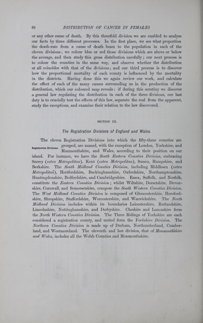 or any other cause of death. By this threefold division we are enabled to analyse our facts by three different processes. In the first place, we see what proportion the death-rate from a cause of death bears to the population in each of the eleven divisions; we colour blue or red those divisions which are above or below the average, and then study this gross distribution carefully ; our next process is to colour the counties in the same way, and observe whether the distribution at all coincides with that of the divisions; and our third process is to discover how the proportional mortality of each county is influenced by the mortality in the districts. Having done this we again review our work, and calculate the effect of each of the many causes surrounding us in the production of the distribution, which our coloured map reveals : if during this scrutiny we discover a general law regulating the distribution in each of the three divisions, our last duty is to crucially test the effects of this law, separate the real from the apparent, study the exceptions, and examine their relation to the law discovered. SECTION III. The Registration Divisions of England and Wales. The eleven Registration Divisions into which the fifty-three counties are grouped, are named, with the exception of London, Yorkshire, and Registration Divisions. 0 L A Monmouthshire, and Wales, according to their position on our island. For instance, we have the South Eastern Counties Division, embracing Surrey (extra Metropolitan), Kent (extra Metropolitan), Sussex, Hampshire, and Berkshire. The South Midland Counties Division, including Middlesex (extra Metropolitan), Hertfordshire, Buckinghamshire, Oxfordshire, Northamptonshire, Huntingdonshire, Bedfordshire, and Cambridgeshire. Essex, Suffolk, and Norfolk, constitute the Eastern Counties Division ; whilst Wiltshire, Dorsetshire, Devon- shire, Cornwall, and Somersetshire, compose the South Western Counties Division. The West Midland Counties Division is composed of Gloucestershire, Hereford- shire, Shropshire, Staffordshire, Worcestershire, and Warwickshire. The North Midland Division includes within its boundaries Leicestershire, Rutlandshire, Lincolnshire, Nottinghamshire, and Derbyshire. Cheshire and Lancashire form the North Western Counties Division. The Three Ridings of Yorkshire are each considered a registration county, and united form the Yorkshire Division. The Northern Counties Division is made up of Durham, Northumberland, Cumber- land, and Westmoreland. The eleventh and last division, that of Monmouthshire and Wales, includes all the Welsh Counties and Monmouthshire.