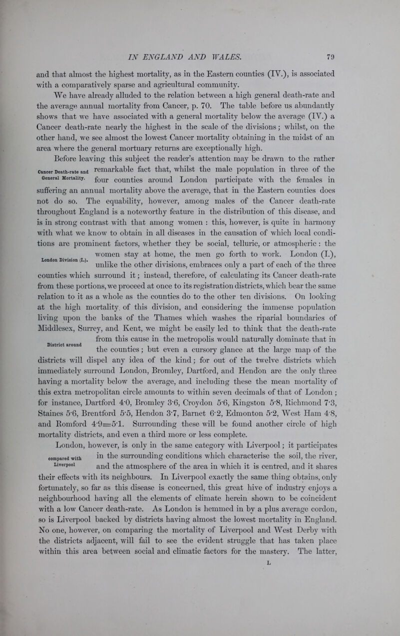 London Division (I.). and that almost the highest mortality, as in the Eastern counties (IV.), is associated with a comparatively sparse and agricultural community. We have already alluded to the relation between a high general death-rate and the average annual mortality from Cancer, p. 70. The table before us abundantly shows that we have associated with a general mortality below the average (IV.) a Cancer death-rate nearly the highest in the scale of the divisions; whilst, on the other hand, we see almost the lowest Cancer mortality obtaining in the midst of an area where the general mortuary returns are exceptionally high. Before leaving this subject the reader’s attention may be drawn to the rather cancer Death-rate and remarkable fact that, whilst the male population in three of the General Mortality. four counties around London participate with the females in suffering an annual mortality above the average, that in the Eastern counties does not do so. The equability, however, among males of the Cancer death-rate throughout England is a noteworthy feature in the distribution of this disease, and is in strong contrast with that among women : this, however, is quite in harmony with what we know to obtain in all diseases in the causation of which local condi- tions are prominent factors, whether they be social, telluric, or atmospheric : the women stay at home, the men go forth to work. London (I.), unlike the other divisions, embraces only a part of each of the three counties which surround it; instead, therefore, of calculating its Cancer death-rate from these portions, we proceed at once to its registration districts, which bear the same relation to it as a whole as the counties do to the other ten divisions. On looking at the high mortality, of this division, and considering the immense population living upon the banks of the Thames which washes the riparial boundaries of Middlesex, Surrey, and Kent, we might be easily led to think that the death-rate from this cause in the metropolis would naturally dominate that in the counties; but even a cursory glance at the large map of the districts will dispel any idea of the kind; for out of the twelve districts which immediately surround London, Bromley, Dartford, and Hendon are the only three having a mortality below the average, and including these the mean mortality of this extra metropolitan circle amounts to within seven decimals of that of London; for instance, Dartford TO, Bromley 3*6, Croydon 5*6, Kingston 5*8, Richmond 7*3, Staines 5*6, Brentford 5'5, Hendon 3*7, Barnet 6*2, Edmonton 5*2, West Ham 4'8, and Romford 4*9=5*1. Surrounding these will be found another circle of high mortality districts, and even a third more or less complete. London, however, is only in the same category with Liverpool; it participates compared with in the surrounding conditions which characterise the soil, the river, Liverpool and ^he atmosphere of the area in which it is centred, and it shares their effects with its neighbours. In Liverpool exactly the same thing obtains, only fortunately, so far as this disease is concerned, this great hive of industry enjoys a neighbourhood having all the elements of climate herein shown to be coincident with a low Cancer death-rate. As London is hemmed in bv a plus average cordon, so is Liverpool backed by districts having almost the lowest mortality in England. No one, however, on comparing the mortality of Liverpool and West Derby with the districts adjacent, will fail to see the evident struggle that has taken place within this area between social and climatic factors for the mastery. The latter, District around