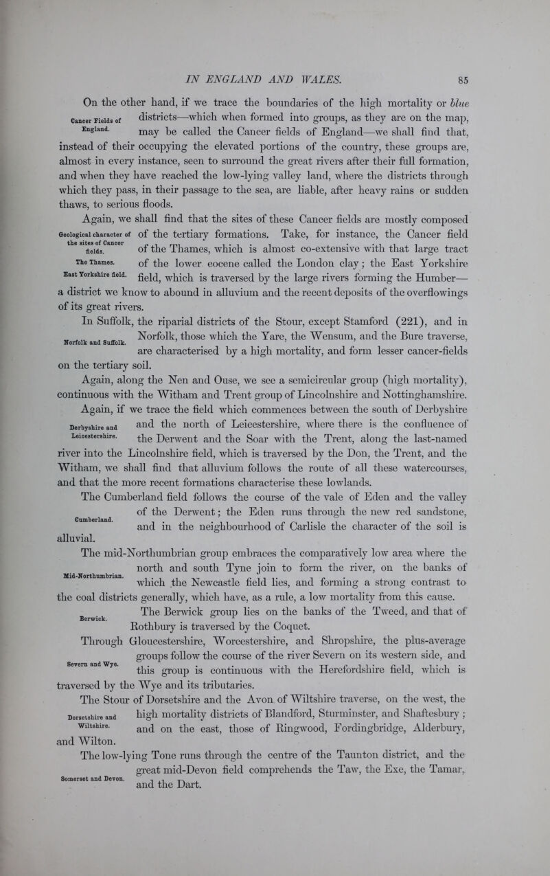 Norfolk and Suffolk. On the other hand, if we trace the boundaries of the high mortality or blue cancer Fields of districts—which when formed into groups, as they are on the map, England. may be called the Cancer fields of England—we shall find that, instead of their occupying the elevated portions of the country, these groups are, almost in every instance, seen to surround the great rivers after their full formation, and when they have reached the low-lying valley land, where the districts through which they pass, in their passage to the sea, are liable, after heavy rains or sudden thaws, to serious floods. Again, we shall find that the sites of these Cancer fields are mostly composed Geological character of of the tertiary formations. Take, for instance, the Cancer field tli6 sites of C&ucei* • • fields. of the Thames, which is almost co-extensive with that large tract The Thames. 0f the lower eocene called the London clay; the East Yorkshire East Yorkshire field, which is traversed by the large rivers forming the Humber— a district we know to abound in alluvium and the recent deposits of the overflowings of its great rivers. In Suffolk, the riparial districts of the Stour, except Stamford (221), and in Norfolk, those which the Yare, the Wensum, and the Bure traverse, are characterised by a high mortality, and form lesser cancer-fields on the tertiary soil. Again, along the Nen and Ouse, we see a semicircular group (high mortality), continuous with the Witham and Trent group of Lincolnshire and Nottinghamshire. Again, if we trace the field which commences between the south of Derbyshire Derbyshire and and the north of Leicestershire, where there is the confluence of Leicestershire. the j)erwent anc[ the Soar with the Trent, along the last-named river into the Lincolnshire field, which is traversed by the Don, the Trent, and the Witham, we shall find that alluvium follows the route of all these watercourses, and that the more recent formations characterise these lowlands. The Cumberland field follows the course of the vale of Eden and the valley of the Derwent; the Eden runs through the new red sandstone, and in the neighbourhood of Carlisle the character of the soil is alluvial. The mid-Northumbrian group embraces the comparatively low area where the north and south Tyne join to form the river, on the banks of which the Newcastle field lies, and forming a strong contrast to the coal districts generally, which have, as a rule, a low mortality from this cause. The Berwick group lies on the banks of the Tweed, and that of Rothbury is traversed by the Coquet. Through Gloucestershire, Worcestershire, and Shropshire, the plus-average groups follow the course of the river Severn on its western side, and this group is continuous with the Herefordshire field, which is traversed by the Wye and its tributaries. The Stour of Dorsetshire and the Avon of Wiltshire traverse, on the west, the Dorsetshire and high mortality districts of Blandford, Sturminster, and Shaftesbury ; Wiltshire. and on the east, those of Ringwood, Fordingbridge, Alderburv, and Wilton. The low-lying Tone runs through the centre of the Taunton district, and the great mid-Devon field comprehends the Taw, the Exe, the Tamar,, and the Dart. Cumberland. Mid-N orthumbrian. Berwick. Severn and Wye. Somerset and Devon.