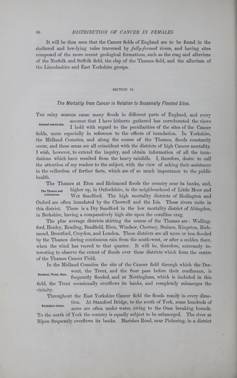 It will be thus seen that the Cancer fields of England are to be found in the sheltered and low-lying vales traversed by fully-formed risers, and having sites composed of the more recent geological formations, such as the crag and alluvium of the Norfolk and Suffolk field, the clay of the Thames field, and the alluvium of the Lincolnshire and East Yorkshire groups. SECTION II. The Mortality from Cancer in Relation to Seasonally Flooded Sites. The rainy seasons cause many floods in different parts of England, and every account that I have hitherto gathered has corroborated the views General conclusion. _ _ . . . . .... _ . . I hold with regard to the peculiarities oi the sites of the Cancer fields, more especially in reference to the effects of inundation. In Yorkshire, the Midland Counties, and along the course of the Thames, floods constantly occur, and these areas are all coincident with the districts of high Cancer mortality. I wish, however, to extend the inquiry, and obtain information of all the inun- dations which have resulted from the heavy rainfalls. I, therefore, desire to call the attention of my readers to the subject, with the view of asking their assistance in the collection of further facts, which are of so much importance to the public health. The Thames at Eton and Bichmond floods the country near its banks, and, The Thames and higher up, in Oxfordshire, in the neighbourhood of Little Moor and tributaries. Wet ganctforcp The high mortality districts of Hedington and Oxford are often inundated by the Cherwell and the Isis. These rivers unite in this district. There is a Dry Sandford in the low mortality district of Abingdon, in Berkshire, having a comparatively high site upon the coralline crag. The plus average districts skirting the course of the Thames are : Walling- ford, Henley, Beading, Bradfield, Eton, Windsor, Chertsey, Staines, Kingston, Bich- mond, Brentford, Croydon, and London. These districts are all more or less flooded by the Thames during continuous rain from the south-west, or after a sudden thaw, when the wind has veered to that quarter. It will be, therefore, extremely in- teresting to observe the extent of floods over these districts which form the centre of the Thames Cancer Field. In the Midland Counties the site of the Cancer field through which the Der- went, the Trent, and the Soar pass before their confluence, is frequently flooded, and at Nottingham, which is included in this field, the Trent occasionally overflows its banks, and completely submerges the vicinity. Throughout the East Yorkshire Cancer field the floods ramify in every direc- tion. At Stamford Bridge, to the south of York, some hundreds of acres are often under water, owing to the Ouse breaking bounds. To the north of York the country is equally subject to be submerged. The river at Bipon frequently overflows its banks. Marishes Boad, near Pickering, in a district Derwent,. Trent, Soar.