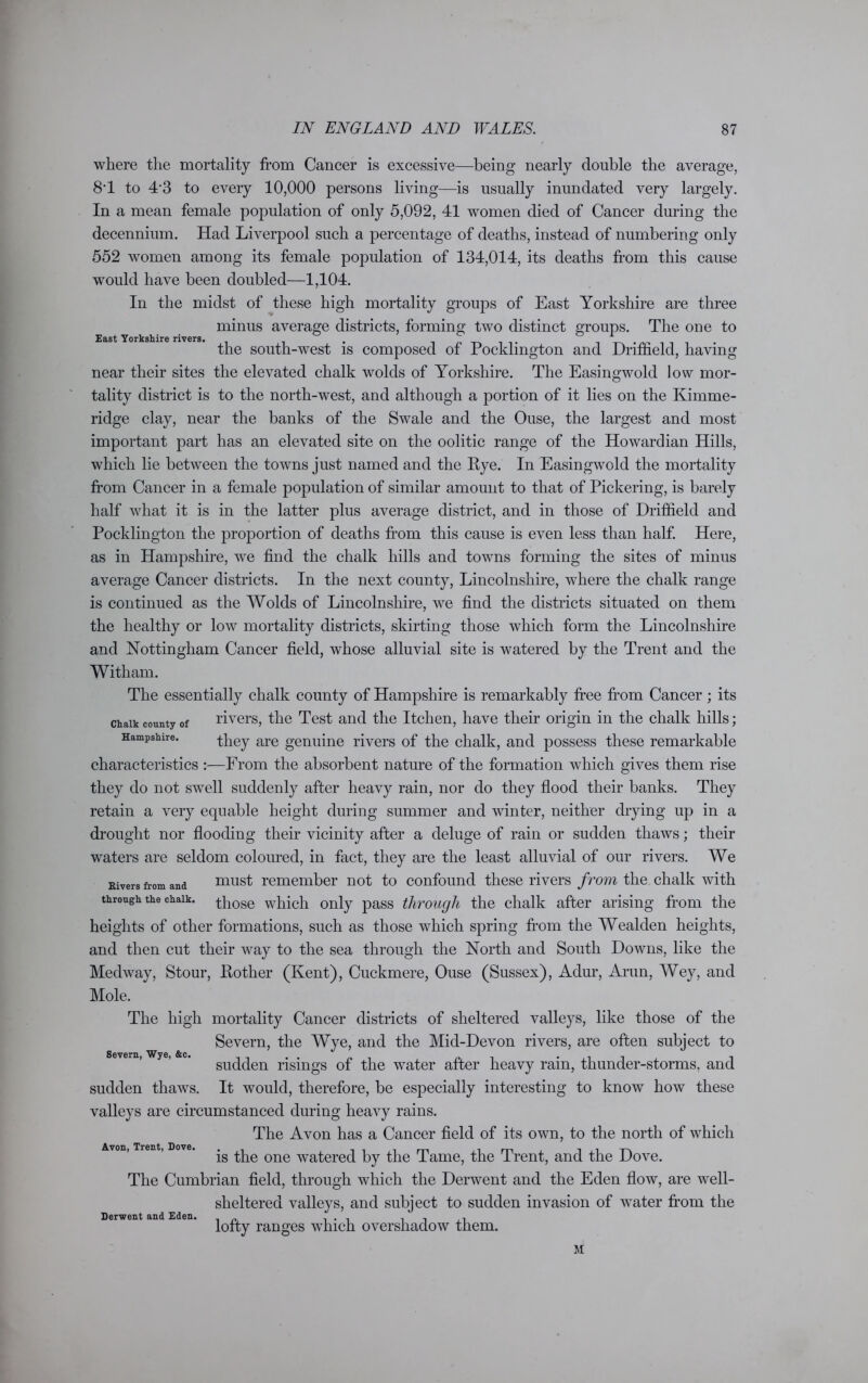 East Yorkshire rivers. where the mortality from Cancer is excessive—being nearly double the average, 8T to 43 to every 10,000 persons living—is usually inundated very largely. In a mean female population of only 5,092, 41 women died of Cancer during the decenniiun. Had Liverpool such a percentage of deaths, instead of numbering only 552 women among its female population of 134,014, its deaths from this cause would have been doubled—1,104. In the midst of these high mortality groups of East Yorkshire are three minus average districts, forming two distinct groups. The one to the south-west is composed of Pocklington and Driffield, having near their sites the elevated chalk wolds of Yorkshire. The Easingwold low mor- tality district is to the north-west, and although a portion of it lies on the Kimme- ridge clay, near the banks of the Swale and the Ouse, the largest and most important part has an elevated site on the oolitic range of the Howardian Hills, which lie between the towns just named and the Rye. In Easingwold the mortality from Cancer in a female population of similar amount to that of Pickering, is barely half what it is in the latter plus average district, and in those of Driffield and Pocklington the proportion of deaths from this cause is even less than half. Here, as in Hampshire, we find the chalk hills and towns forming the sites of minus average Cancer districts. In the next county, Lincolnshire, where the chalk range is continued as the Wolds of Lincolnshire, we find the districts situated on them the healthy or low mortality districts, skirting those which form the Lincolnshire and Nottingham Cancer field, whose alluvial site is watered by the Trent and the Witham. The essentially chalk county of Hampshire is remarkably free from Cancer ; its chalk county of rivers, the Test and the Itchen, have their origin in the chalk hills; Hampshire. they are genuine rivers of the chalk, and possess these remarkable characteristics :—From the absorbent nature of the formation which gives them rise they do not swell suddenly after heavy rain, nor do they flood their banks. They retain a very equable height during summer and winter, neither drying up in a drought nor flooding their vicinity after a deluge of rain or sudden thaws; their waters are seldom coloured, in fact, they are the least alluvial of our rivers. We Elvers from and must remember not to confound these rivers from the chalk with through the chalk, those which only pass through the chalk after arising from the heights of other formations, such as those which spring from the Wealden heights, and then cut their way to the sea through the North and South Downs, like the Medway, Stour, Rother (Kent), Cuckmere, Ouse (Sussex), Adur, Arun, Wey, and Mole. The high mortality Cancer districts of sheltered valleys, like those of the Severn, the Wye, and the Mid-Devon rivers, are often subject to sudden risings of the water after heavy rain, thunder-storms, and sudden thaws. It would, therefore, be especially interesting to know how these valleys are circumstanced during heavy rains. The Avon has a Cancer field of its own, to the north of which is the one watered by the Tame, the Trent, and the Dove. The Cumbrian field, through which the Derwent and the Eden flow, are well- sheltered valleys, and subject to sudden invasion of water from the Severn, Wye, &c. Avon, Trent, Dove. Derwent and Eden. lofty ranges which overshadow them. M