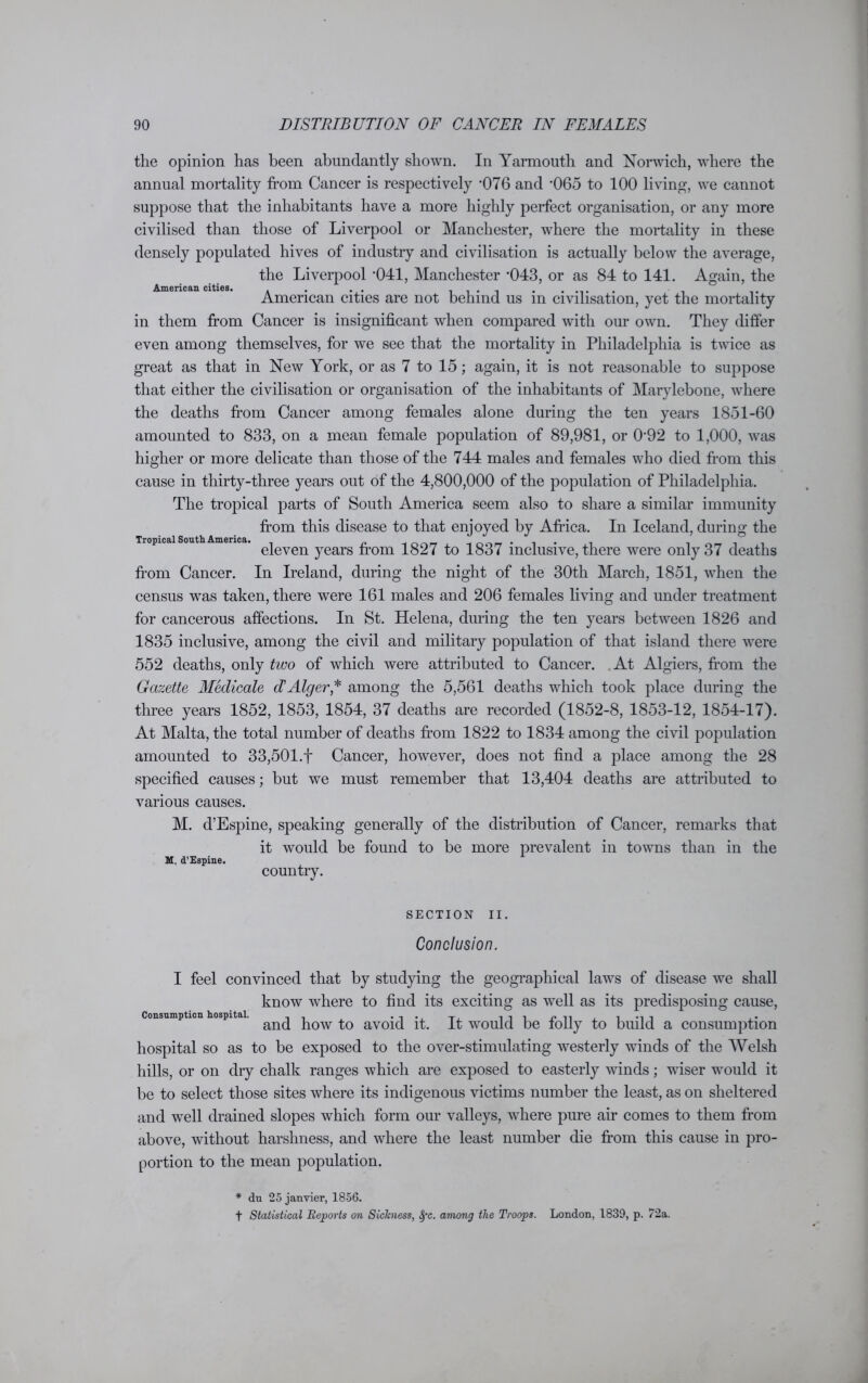 the opinion has been abundantly shown. In Yarmouth and Norwich, where the annual mortality from Cancer is respectively ’076 and '065 to 100 living, we cannot suppose that the inhabitants have a more highly perfect organisation, or any more civilised than those of Liverpool or Manchester, where the mortality in these densely populated hives of industry and civilisation is actually below the average, the Liverpool -041, Manchester -043, or as 84 to 141. Again, the Am6ric&n cit»i©s« American cities are not behind us in civilisation, yet the mortality in them from Cancer is insignificant when compared with our own. They differ even among themselves, for we see that the mortality in Philadelphia is twice as great as that in New York, or as 7 to 15; again, it is not reasonable to suppose that either the civilisation or organisation of the inhabitants of Marylebone, where the deaths from Cancer among females alone during the ten years 1851-60 amounted to 833, on a mean female population of 89,981, or 0‘92 to 1,000, was higher or more delicate than those of the 744 males and females who died from this Tropical South America. cause in thirty-three years out of the 4,800,000 of the population of Philadelphia. The tropical parts of South America seem also to share a similar immunity from this disease to that enjoyed by Africa. In Iceland, during the eleven years from 1827 to 1837 inclusive, there were only 37 deaths from Cancer. In Ireland, during the night of the 30th March, 1851, when the census was taken, there were 161 males and 206 females living and under treatment for cancerous affections. In St. Helena, during the ten years between 1826 and 1835 inclusive, among the civil and military population of that island there were 552 deaths, only two of which were attributed to Cancer. At Algiers, from the Gazette Medicate d'Alger* among the 5,561 deaths which took place during the three years 1852, 1853, 1854, 37 deaths are recorded (1852-8, 1853-12, 1854-17). At Malta, the total number of deaths from 1822 to 1834 among the civil population amounted to 33,501.f Cancer, however, does not find a place among the 28 specified causes; but we must remember that 13,404 deaths are attributed to various causes. M. d’Espine, speaking generally of the distribution of Cancer, remarks that it would be found to be more prevalent in towns than in the country. M. d’Espine. SECTION II. Conclusion. Consumption hospital. I feel convinced that by studying the geographical laws of disease we shall know where to find its exciting as well as its predisposing cause, and how to avoid it. It would be folly to build a consumption hospital so as to be exposed to the over-stimulating westerly winds of the Welsh hills, or on dry chalk ranges which are exposed to easterly winds; wiser would it be to select those sites where its indigenous victims number the least, as on sheltered and well drained slopes which form our valleys, where pure air comes to them from above, without harshness, and where the least number die from this cause in pro- portion to the mean population. * du 25 janvier, 1856. t Statistical Reports on Sickness, fyc. among the Troops. London, 1839, p. 72a.