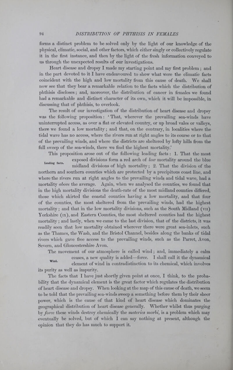 Leading facts. forms a distinct problem to be solved only by the light of our knowledge of the physical, climatic, social, and other factors, which either singly or collectively regulate it in the first instance, and then by the light of the fresh information conveyed to us through the unexpected results of our investigations. Heart disease and dropsy I made my starting point and my first problem; and in the part devoted to it I have endeavoured to show what were the climatic facts coincident with the high and low mortality from this cause of death. We shall now see that they bear a remarkable relation to the facts which the distribution of phthisis discloses; and, moreover, the distribution of cancer in females we found had a remarkable and distinct character of its own, which it will be impossible, in discussing that of phthisis, to overlook. The result of our investigation of the distribution of heart disease and dropsy was the following proposition: ‘ That, wherever the prevailing sea-winds have uninterrupted access, as over a flat or elevated country, or up broad vales or valleys, there we found a low mortality; and that, on the contrary, in localities where the tidal wave has no access, where the rivers run at right angles to its course or to that of the prevailing winds, and where the districts are sheltered by lofty hills from the full sweep of the sea-winds, there we find the highest mortality.’ This proposition arose out of the following leading facts : 1. That the most exposed divisions form a red arch of low mortality around the blue midland divisions of high mortality; 2. That the division of the northern and southern counties which are protected by a precipitous coast line, and where the rivers run at right angles to the prevailing winds and tidal wave, had a mortality above the average. Again, when we analysed the counties, we found that in the high mortality divisions the death-rate of the most midland counties differed, those which skirted the coastal counties having a low mortality, and that four of the counties, the most sheltered from the prevailing winds, had the highest mortality; and that in the low mortality divisions, such as the South Midland (vii) Yorkshire (ix), and Eastern Counties, the most sheltered counties had the highest mortality; and lastly, when we came to the last division, that of the districts, it was readily seen that low mortality obtained wherever there were great sea-inlets, such as the Thames, the Wash, and the Bristol Channel, besides along the banks of tidal rivers which gave free access to the prevailing winds, such as the Parret, Avon, Severn, and Gloucestershire Avon. The movement of our atmosphere is called wind; and, immediately a calm ceases, a new quality is added—force. I shall call it the dynamical element of wind in contradistinction to its chemical, which involves its purity as well as impurity. The facts that I have just shortly given point at once, I think, to the proba- bility that the dynamical element is the great factor which regulates the distribution of heart disease and dropsy. When looking at the map of this cause of death, we seem to be told that the prevailing sea-winds sweep a something before them by their sheer power, which is the cause of that kind of heart disease which dominates the geographical distribution of heart disease generally. Whether whilst thus purging by force these winds destroy chemically the materies morbi, is a problem which may eventually be solved, but of which I can say nothing at present, although the opinion that they do has much to support it. Wind.